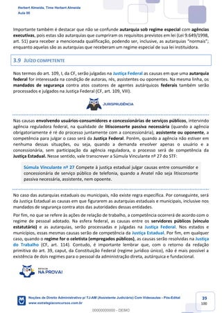39
100
Importante também é destacar que não se confunde autarquia sob regime especial com agências
executivas, pois estas são autarquias que cumpriram os requisitos previstos em lei (Lei 9.649/1998,
art. 51) para receber a mencionada qualificação, podendo ser, inclusive, as autarquias “normais”;
enquanto aquelas são as autarquias que receberam um regime especial de sua lei instituidora.
3.9 JUÍZO COMPETENTE
Nos termos do art. 109, I, da CF, serão julgadas na Justiça Federal as causas em que uma autarquia
federal for interessada na condição de autoras, rés, assistentes ou oponentes. Na mesma linha, os
mandados de segurança contra atos coatores de agentes autárquicos federais também serão
processados e julgados na Justiça Federal (CF, art. 109, VIII).
Nas causas envolvendo usuários-consumidores e concessionárias de serviços públicos, intervindo
agência reguladora federal, na qualidade de litisconsorte passiva necessária (quando a agência
obrigatoriamente é ré do processo juntamente com a concessionária), assistente ou oponente, a
competência para julgar o caso será da Justiça Federal. Porém, quando a agência não estiver em
nenhuma dessas situações, ou seja, quando a demanda envolver apenas o usuário e a
concessionária, sem participação da agência reguladora, o processo será de competência da
Justiça Estadual. Nesse sentido, vale transcrever a Súmula Vinculante nº 27 do STF:
Súmula Vinculante nº 27 Compete à justiça estadual julgar causas entre consumidor e
concessionária de serviço público de telefonia, quando a Anatel não seja litisconsorte
passiva necessária, assistente, nem opoente.
No caso das autarquias estaduais ou municipais, não existe regra específica. Por conseguinte, será
da Justiça Estadual as causas em que figurarem as autarquias estaduais e municipais, inclusive nos
mandados de segurança contra atos das autoridades dessas entidades.
Por fim, no que se refere às ações de relação de trabalho, a competência ocorrerá de acordo com o
regime de pessoal adotado. Na esfera federal, as causas entre os servidores públicos (vínculo
estatutário) e as autarquias, serão processadas e julgadas na Justiça Federal. Nos estados e
municípios, essas mesmas causas serão de competência da Justiça Estadual. Por fim, em qualquer
caso, quando o regime for o celetista (empregados públicos), as causas serão resolvidas na Justiça
do Trabalho (CF, art. 114). Contudo, é importante lembrar que, com o retorno da redação
primitiva do art. 39, caput, da Constituição Federal (regime jurídico único), não é mais possível a
existência de dois regimes para o pessoal da administração direta, autárquica e fundacional.
Herbert Almeida, Time Herbert Almeida
Aula 00
Noções de Direito Administrativo p/ TJ-AM (Assistente Judiciário) Com Videoaulas - Pós-Edital
www.estrategiaconcursos.com.br
0
00000000000 - DEMO
 