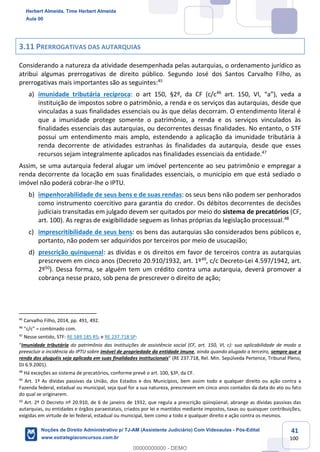 41
100
3.11 PRERROGATIVAS DAS AUTARQUIAS
Considerando a natureza da atividade desempenhada pelas autarquias, o ordenamento jurídico as
atribui algumas prerrogativas de direito público. Segundo José dos Santos Carvalho Filho, as
prerrogativas mais importantes são as seguintes:45
a) imunidade tributária recíproca: o art 150, §2º, da CF (c/c46
art. 150, VI, “a”), veda a
instituição de impostos sobre o patrimônio, a renda e os serviços das autarquias, desde que
vinculadas a suas finalidades essenciais ou às que delas decorram. O entendimento literal é
que a imunidade protege somente o patrimônio, a renda e os serviços vinculados às
finalidades essenciais das autarquias, ou decorrentes dessas finalidades. No entanto, o STF
possui um entendimento mais amplo, estendendo a aplicação da imunidade tributária à
renda decorrente de atividades estranhas às finalidades da autarquia, desde que esses
recursos sejam integralmente aplicados nas finalidades essenciais da entidade.47
Assim, se uma autarquia federal alugar um imóvel pertencente ao seu patrimônio e empregar a
renda decorrente da locação em suas finalidades essenciais, o município em que está sediado o
imóvel não poderá cobrar-lhe o IPTU.
b) impenhorabilidade de seus bens e de suas rendas: os seus bens não podem ser penhorados
como instrumento coercitivo para garantia do credor. Os débitos decorrentes de decisões
judiciais transitadas em julgado devem ser quitados por meio do sistema de precatórios (CF,
art. 100). As regras de exigibilidade seguem as linhas próprias da legislação processual.48
c) imprescritibilidade de seus bens: os bens das autarquias são considerados bens públicos e,
portanto, não podem ser adquiridos por terceiros por meio de usucapião;
d) prescrição quinquenal: as dívidas e os direitos em favor de terceiros contra as autarquias
prescrevem em cinco anos (Decreto 20.910/1932, art. 1º49
, c/c Decreto-Lei 4.597/1942, art.
2º50
). Dessa forma, se alguém tem um crédito contra uma autarquia, deverá promover a
cobrança nesse prazo, sob pena de prescrever o direito de ação;
45
Carvalho Filho, 2014, pp. 491, 492.
46
“c/c” = combinado com.
47
Nesse sentido, STF: RE 589.185 RS; e RE 237.718 SP:
“Imunidade tributária do patrimônio das instituições de assistência social (CF, art. 150, VI, c): sua aplicabilidade de modo a
preexcluir a incidência do IPTU sobre imóvel de propriedade da entidade imune, ainda quando alugado a terceiro, sempre que a
renda dos aluguéis seja aplicada em suas finalidades institucionais” (RE 237.718, Rel. Min. Sepúlveda Pertence, Tribunal Pleno,
DJ 6.9.2001).
48
Há exceções ao sistema de precatórios, conforme prevê o art. 100, §3º, da CF.
49
Art. 1º As dívidas passivas da União, dos Estados e dos Municípios, bem assim todo e qualquer direito ou ação contra a
Fazenda federal, estadual ou municipal, seja qual for a sua natureza, prescrevem em cinco anos contados da data do ato ou fato
do qual se originarem.
50
Art. 2º O Decreto nº 20.910, de 6 de janeiro de 1932, que regula a prescrição qüinqüenal, abrange as dívidas passivas das
autarquias, ou entidades e órgãos paraestatais, criados por lei e mantidos mediante impostos, taxas ou quaisquer contribuições,
exigidas em virtude de lei federal, estadual ou municipal, bem como a todo e qualquer direito e ação contra os mesmos.
Herbert Almeida, Time Herbert Almeida
Aula 00
Noções de Direito Administrativo p/ TJ-AM (Assistente Judiciário) Com Videoaulas - Pós-Edital
www.estrategiaconcursos.com.br
0
00000000000 - DEMO
 