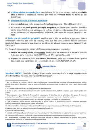 42
100
e) créditos sujeitos à execução fiscal: possibilidade de inscrever os seus créditos em dívida
ativa e realizar a respectiva cobrança por meio de execução fiscal, na forma da Lei
6.830/1980;
f) principais situações processuais específicas:
→ prazo em dobro para todas as suas manifestações processuais – (Novo CPC, art. 183);51
→ estão sujeitas ao duplo grau de jurisdição obrigatório, de forma que a sentença proferida
contra tais entidades, ou a que julgar, no todo ou em parte, embargos opostos à execução
de sua dívida ativa, só adquirem eficácia jurídica se confirmada por tribunal (Novo CPC, art.
496).
O duplo grau de jurisdição obrigatório significa que o juiz, ao prolatar a sentença, deverá
determinar a remessa dos autos ao tribunal, ainda que não tenha ocorrido recurso voluntário
(apelação). Caso o juiz não o faça, deverá o presidente do tribunal avocar os autos (Novo CPC, art.
496, § 1º).52
Por fim, podemos apresentar outros privilégios processuais para as autarquias:
→ isenção de custas judiciais, com exceção da obrigação de reembolsar as despesas judiciais
feitas pela parte vencedora (Lei 9.289/1996, art. 4º, I e parágrafo único);
→ dispensa de apresentação do instrumento de mandato, pelos procuradores de seu quadro
de pessoal, para a prática de atos processuais em juízo (Lei 9.469/1997, art. 9º);
Súmula nº 644/STF: “Ao titular do cargo de procurador de autarquia não se exige a apresentação
de instrumento de mandato para representá-la em juízo”.
51
Art. 183. A União, os Estados, o Distrito Federal, os Municípios e suas respectivas autarquias e fundações de direito público
gozarão de prazo em dobro para todas as suas manifestações processuais, cuja contagem terá início a partir da intimação
pessoal.
§ 1o A intimação pessoal far-se-á por carga, remessa ou meio eletrônico.
§ 2o Não se aplica o benefício da contagem em dobro quando a lei estabelecer, de forma expressa, prazo próprio para o ente
público.
52
De acordo com o Novo Código de Processo Civil, o duplo grau de jurisdição não se aplicará em dois grupos de casos. O
primeiro refere-se ao “proveito econômico obtido na causa”, isto é, quando o valor certo e líquido for inferior a:
I - 1.000 (mil) salários-mínimos para a União e as respectivas autarquias e fundações de direito público;
II - 500 (quinhentos) salários-mínimos para os Estados, o Distrito Federal, as respectivas autarquias e fundações de direito
público e os Municípios que constituam capitais dos Estados;
III - 100 (cem) salários-mínimos para todos os demais Municípios e respectivas autarquias e fundações de direito público.
O segundo grupo refere-se aos casos em que a sentença esteja fundada em:
I - súmula de tribunal superior;
II - acórdão proferido pelo Supremo Tribunal Federal ou pelo Superior Tribunal de Justiça em julgamento de recursos repetitivos;
III - entendimento firmado em incidente de resolução de demandas repetitivas ou de assunção de competência;
IV - entendimento coincidente com orientação vinculante firmada no âmbito administrativo do próprio ente público,
consolidada em manifestação, parecer ou súmula administrativa.
Herbert Almeida, Time Herbert Almeida
Aula 00
Noções de Direito Administrativo p/ TJ-AM (Assistente Judiciário) Com Videoaulas - Pós-Edital
www.estrategiaconcursos.com.br
0
00000000000 - DEMO
 