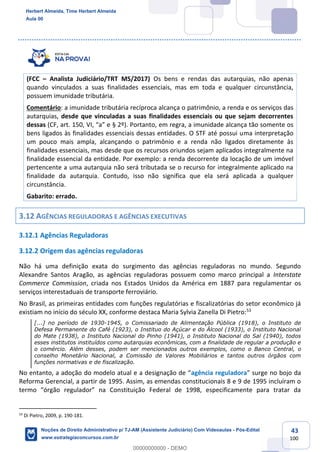 43
100
(FCC – Analista Judiciário/TRT MS/2017) Os bens e rendas das autarquias, não apenas
quando vinculados a suas finalidades essenciais, mas em toda e qualquer circunstância,
possuem imunidade tributária.
Comentário: a imunidade tributária recíproca alcança o patrimônio, a renda e os serviços das
autarquias, desde que vinculadas a suas finalidades essenciais ou que sejam decorrentes
dessas (CF, art. 150, VI, “a” e § 2º). Portanto, em regra, a imunidade alcança tão somente os
bens ligados às finalidades essenciais dessas entidades. O STF até possui uma interpretação
um pouco mais ampla, alcançando o patrimônio e a renda não ligados diretamente às
finalidades essenciais, mas desde que os recursos oriundos sejam aplicados integralmente na
finalidade essencial da entidade. Por exemplo: a renda decorrente da locação de um imóvel
pertencente a uma autarquia não será tributada se o recurso for integralmente aplicado na
finalidade da autarquia. Contudo, isso não significa que ela será aplicada a qualquer
circunstância.
Gabarito: errado.
3.12 AGÊNCIAS REGULADORAS E AGÊNCIAS EXECUTIVAS
3.12.1 Agências Reguladoras
3.12.2 Origem das agências reguladoras
Não há uma definição exata do surgimento das agências reguladoras no mundo. Segundo
Alexandre Santos Aragão, as agências reguladoras possuem como marco principal a Interstate
Commerce Commission, criada nos Estados Unidos da América em 1887 para regulamentar os
serviços interestaduais de transporte ferroviário.
No Brasil, as primeiras entidades com funções regulatórias e fiscalizatórias do setor econômico já
existiam no início do século XX, conforme destaca Maria Sylvia Zanella Di Pietro:53
[...] no período de 1930-1945, o Comissariado de Alimentação Pública (1918), o Instituto de
Defesa Permanente do Café (1923), o Instituo do Açúcar e do Álcool (1933), o Instituto Nacional
do Mate (1938), o Instituto Nacional do Pinho (1941), o Instituto Nacional do Sal (1940), todos
esses institutos instituídos como autarquias econômicas, com a finalidade de regular a produção e
o comércio. Além desses, podem ser mencionados outros exemplos, como o Banco Central, o
conselho Monetário Nacional, a Comissão de Valores Mobiliários e tantos outros órgãos com
funções normativas e de fiscalização.
No entanto, a adoção do modelo atual e a designação de “agência reguladora” surge no bojo da
Reforma Gerencial, a partir de 1995. Assim, as emendas constitucionais 8 e 9 de 1995 incluíram o
termo “órgão regulador” na Constituição Federal de 1998, especificamente para tratar da
53
Di Pietro, 2009, p. 190-181.
Herbert Almeida, Time Herbert Almeida
Aula 00
Noções de Direito Administrativo p/ TJ-AM (Assistente Judiciário) Com Videoaulas - Pós-Edital
www.estrategiaconcursos.com.br
0
00000000000 - DEMO
 