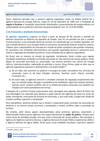 45
100
Agência Nacional de Mineração Lei nº 13.575/2017
Assim, podemos perceber que a primeira agência reguladora criada no âmbito federal foi a
Agência Nacional de Energia Elétrica, criada em 26 de dezembro de 1996 com a finalidade de
regular e fiscalizar a “produção, transmissão, distribuição e comercialização de energia elétrica, em
conformidade com as políticas e diretrizes do governo federal” (art. 2º, Lei 9.427/1996).
3.12.3 Conceito e atividades desenvolvidas
As agências reguladoras surgiram no Brasil a partir da década de 90, durante o período da
Reforma Gerencial ou Reforma do Aparelho do Estado. Este foi um período em que o modelo
intervencionista, ou de prestação direta de serviços, foi substituído por um modelo regulador, em
que o Estado diminuiu a sua atuação direta na economia, privatizando diversas empresas estatais.
Todavia, para o desequilíbrio do mercado em virtude do poder econômico das grandes empresas,
foi necessário criar entidades administrativas com grande capacidade técnica e autonomia para
realizar a regulação da atividade econômica. Essas entidades são as agências reguladoras.
No Brasil, elas se inserem no estudo da regulação. Inicialmente, foram criadas para regular
atividades econômicas atribuídas ao Estado, possuindo ou não natureza de serviço público, sendo
objeto de concessão permissão ou autorização. Isso ocorreu primeiro nos setores de energia
elétrica, telecomunicações, exploração de petróleo e outras. Dessa forma, pode-se dizer que as
agências reguladoras passaram a desempenhar uma dupla função:54
a) de um lado, elas assumem os poderes e encargos do poder concedente nos contratos de
concessão, como os de fazer licitação, contratar, fiscalizar, punir, alterar, rescindir,
encampar, etc.;
b) de outro lado, as agências exercem a atividade chamada de regulação propriamente dita
que, em sentido amplo, abrange a competência de estabelecer regras de conduta, fiscalizar,
reprimir, punir, resolver conflitos, não só no âmbito da própria concessão, mas também nas
relações com outras prestadoras de serviço.
A despeito de a primeira função praticamente estar abrangida pela segunda, Maria Di Pietro faz
uma abordagem em separado para destacar o papel clássico das agências de atuar em nome do
poder concedente, como parte do contrato de concessão, e, por outro lado, o papel mais amplo de
resolver conflitos e garantir a competição.
Para exemplificar, devemos lembrar que a Anatel é responsável pelos contratos de concessão de
telefonia e, ao mesmo tempo, promove a competição e resolve conflitos sobre a prestação de
serviços.
No entanto, além desses papéis desempenhados pelas primeiras agências, atualmente a
Administração Federal possui agências com papel tipicamente de poder de polícia, voltadas para
outras áreas de atividade privada, sem que ocorra concessão de serviço público. São exemplos a
Agência de Vigilância Sanitária (Anvisa), a Agência Nacional de Saúde Pública Suplementar (ANS) e
a Agência Nacional de Águas (ANA). Ainda assim, essas entidades fiscalizam, reprimem, aplicam
54
Di Pietro, 2012, p. 180.
Herbert Almeida, Time Herbert Almeida
Aula 00
Noções de Direito Administrativo p/ TJ-AM (Assistente Judiciário) Com Videoaulas - Pós-Edital
www.estrategiaconcursos.com.br
0
00000000000 - DEMO
 