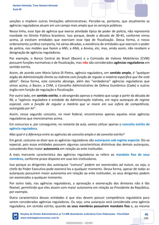 46
100
sanções e impõem outras limitações administrativas. Percebe-se, portanto, que atualmente as
agências reguladoras atuam em um campo mais amplo que os serviços públicos.
Nessa linha, esse tipo de agência que exerce atividade típica de poder de polícia, não representa
novidade no Direito Público brasileiro. Isso porque, desde a década de 30-45, conforme vimos
acima, já existiam entidades que exerciam esse tipo de fiscalização. Dessa forma, o nosso
ordenamento jurídico comporta, há várias décadas, a existência de entidades que exercem o poder
de polícia, nos moldes que fazem a ANS, a ANA, a Anvisa, etc, mas, ainda assim, não recebem a
designação de agências reguladoras.
Por exemplo, o Banco Central do Brasil (Bacen) e a Comissão de Valores Mobiliários (CVM)
possuem funções normativas e de fiscalização, mas não são considerados agências reguladoras em
sentido estrito.
Assim, de acordo com Maria Sylvia Di Pietro, agência reguladora, em sentido amplo, é “qualquer
órgão da Administração Direta ou Indireta com função de regular a matéria específica que lhe está
afeta”. Dessa forma, este conceito abrange, além das “verdadeiras” agências reguladoras que
vimos acima, o Bacen, a CVM, o Conselho Administrativo de Defesa Econômica (Cade) e outros
órgão com função de regulação e fiscalização.
Por outro lado, em sentido estrito, e abrangendo apenas o modelo que surge a partir da década de
90, a “agência reguladora é entidade da Administração Indireta, em regra autarquia de regime
especial, com a função de regular a matéria que se insere em sua esfera de competência,
outorgada por lei”.
Assim, nesse segundo conceito, no nível federal, encontramos apenas aquelas onze agências
reguladoras que mencionamos acima.
Em concursos e, por conseguinte, no restante da aula, vamos utilizar apenas o conceito estrito de
agência reguladora.
Mas qual é a diferença entre as agências do conceito amplo e do conceito estrito?
Em geral, costuma-se dizer que as agências reguladoras são autarquias sob regime especial. Diz-se
especial, pois essas entidades possuem algumas características distintivas das demais autarquias,
concedendo-lhes maior autonomia em relação ao ente instituidor.
A mais marcante característica das agências reguladoras se refere ao mandato fixo de seus
membros, conforme prazo disposto em suas leis instituidoras.
Isso porque os dirigentes das autarquias “comuns” podem ser exonerados ad nutum, ou seja, o
chefe do Poder Executivo pode exonerá-los a qualquer momento. Dessa forma, apesar de todas as
autarquias possuírem maior autonomia em relação ao ente instituidor, os seus dirigentes podem
ser exonerados a qualquer momento.
Por outro lado, nas agências reguladoras, a aprovação e exoneração dos diretores não é tão
flexível, permitindo que eles atuem com maior autonomia em relação ao Presidente da República,
por exemplo.
Outra característica dessas entidades é que elas devem possuir competência regulatória para
serem consideradas agências reguladoras. Ou seja, uma autarquia será considerada uma agência
reguladora, em sentido estrito, quando os seus membros possuírem mandato fixo e, ao mesmo
Herbert Almeida, Time Herbert Almeida
Aula 00
Noções de Direito Administrativo p/ TJ-AM (Assistente Judiciário) Com Videoaulas - Pós-Edital
www.estrategiaconcursos.com.br
0
00000000000 - DEMO
 