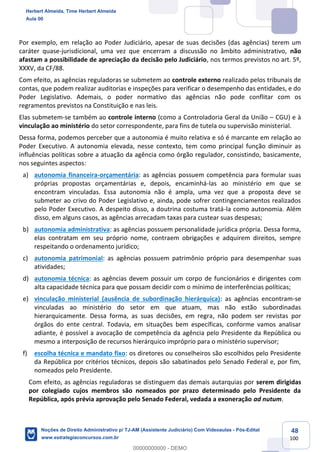 48
100
Por exemplo, em relação ao Poder Judiciário, apesar de suas decisões (das agências) terem um
caráter quase-jurisdicional, uma vez que encerram a discussão no âmbito administrativo, não
afastam a possibilidade de apreciação da decisão pelo Judiciário, nos termos previstos no art. 5º,
XXXV, da CF/88.
Com efeito, as agências reguladoras se submetem ao controle externo realizado pelos tribunais de
contas, que podem realizar auditorias e inspeções para verificar o desempenho das entidades, e do
Poder Legislativo. Ademais, o poder normativo das agências não pode conflitar com os
regramentos previstos na Constituição e nas leis.
Elas submetem-se também ao controle interno (como a Controladoria Geral da União – CGU) e à
vinculação ao ministério do setor correspondente, para fins de tutela ou supervisão ministerial.
Dessa forma, podemos perceber que a autonomia é muito relativa e só é marcante em relação ao
Poder Executivo. A autonomia elevada, nesse contexto, tem como principal função diminuir as
influências políticas sobre a atuação da agência como órgão regulador, consistindo, basicamente,
nos seguintes aspectos:
a) autonomia financeira-orçamentária: as agências possuem competência para formular suas
próprias propostas orçamentárias e, depois, encaminhá-las ao ministério em que se
encontram vinculadas. Essa autonomia não é ampla, uma vez que a proposta deve se
submeter ao crivo do Poder Legislativo e, ainda, pode sofrer contingenciamentos realizados
pelo Poder Executivo. A despeito disso, a doutrina costuma tratá-la como autonomia. Além
disso, em alguns casos, as agências arrecadam taxas para custear suas despesas;
b) autonomia administrativa: as agências possuem personalidade jurídica própria. Dessa forma,
elas contratam em seu próprio nome, contraem obrigações e adquirem direitos, sempre
respeitando o ordenamento jurídico;
c) autonomia patrimonial: as agências possuem patrimônio próprio para desempenhar suas
atividades;
d) autonomia técnica: as agências devem possuir um corpo de funcionários e dirigentes com
alta capacidade técnica para que possam decidir com o mínimo de interferências políticas;
e) vinculação ministerial (ausência de subordinação hierárquica): as agências encontram-se
vinculadas ao ministério do setor em que atuam, mas não estão subordinadas
hierarquicamente. Dessa forma, as suas decisões, em regra, não podem ser revistas por
órgãos do ente central. Todavia, em situações bem específicas, conforme vamos analisar
adiante, é possível a avocação de competência da agência pelo Presidente da República ou
mesmo a interposição de recursos hierárquico impróprio para o ministério supervisor;
f) escolha técnica e mandato fixo: os diretores ou conselheiros são escolhidos pelo Presidente
da República por critérios técnicos, depois são sabatinados pelo Senado Federal e, por fim,
nomeados pelo Presidente.
Com efeito, as agências reguladoras se distinguem das demais autarquias por serem dirigidas
por colegiado cujos membros são nomeados por prazo determinado pelo Presidente da
República, após prévia aprovação pelo Senado Federal, vedada a exoneração ad nutum.
Herbert Almeida, Time Herbert Almeida
Aula 00
Noções de Direito Administrativo p/ TJ-AM (Assistente Judiciário) Com Videoaulas - Pós-Edital
www.estrategiaconcursos.com.br
0
00000000000 - DEMO
 