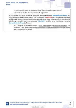 4
100
- A quais questões deve ser dada prioridade? Quais simulados devo resolver?
- Quais são os trechos mais importantes da legislação?
3) Procure, nas instruções iniciais da “Monitoria”, pelo Link da nossa “Comunidade de Alunos” no
Telegram da sua área / concurso alvo. Essa comunidade é exclusiva para os nossos assinantes e
será utilizada para orientá-los melhor sobre a utilização da nossa Trilha Estratégica. As melhores
dúvidas apresentadas nas transmissões da “Monitoria” também serão respondidas na nossa
Comunidade de Alunos do Telegram.
(*) O Telegram foi escolhido por ser a única plataforma que preserva a intimidade dos
assinantes e que, além disso, tem recursos tecnológicos compatíveis com os objetivos da
nossa Comunidade de Alunos.
Herbert Almeida, Time Herbert Almeida
Aula 00
Noções de Direito Administrativo p/ TJ-AM (Assistente Judiciário) Com Videoaulas - Pós-Edital
www.estrategiaconcursos.com.br
0
00000000000 - DEMO
 