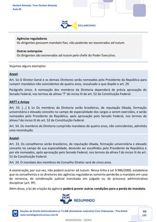 49
100
Agências reguladoras
Os dirigentes possuem mandato fixo, não podendo ser exonerados ad nutum.
Outras autarquias
Os dirigentes são exonerados ad nutum pelo chefe do Poder Executivo.
Vejamos alguns exemplos:
Aneel:
Art. 5o O Diretor-Geral e os demais Diretores serão nomeados pelo Presidente da República para
cumprir mandatos não coincidentes de quatro anos, ressalvado o que dispõe o art. 29.
Parágrafo único. A nomeação dos membros da Diretoria dependerá de prévia aprovação do
Senado Federal, nos termos da alínea "f" do inciso III do art. 52 da Constituição Federal.
ANTT e Antaq:
Art. 53. [...] § 1o Os membros da Diretoria serão brasileiros, de reputação ilibada, formação
universitária e elevado conceito no campo de especialidade dos cargos a serem exercidos, e serão
nomeados pelo Presidente da República, após aprovação pelo Senado Federal, nos termos da
alínea f do inciso III do art. 52 da Constituição Federal.
Art. 54. Os membros da Diretoria cumprirão mandatos de quatro anos, não coincidentes, admitida
uma recondução.
Anatel:
Art. 23. Os conselheiros serão brasileiros, de reputação ilibada, formação universitária e elevado
conceito no campo de sua especialidade, devendo ser escolhidos pelo Presidente da República e
por ele nomeados, após aprovação pelo Senado Federal, nos termos da alínea f do inciso III do art.
52 da Constituição Federal.
Art. 24. O mandato dos membros do Conselho Diretor será de cinco anos.
A exoneração, por sua vez, não poderá ocorrer ad nutum. Nessa linha a Lei 9.986/2000, estabelece
que os conselheiros e os diretores das agências reguladoras somente perderão o mandato em caso
de renúncia, de condenação judicial transitada em julgado ou de processo administrativo
disciplinar (art. 9º).
Além disso, a lei de criação da agência poderá prever outras condições para a perda do mandato.
Herbert Almeida, Time Herbert Almeida
Aula 00
Noções de Direito Administrativo p/ TJ-AM (Assistente Judiciário) Com Videoaulas - Pós-Edital
www.estrategiaconcursos.com.br
0
00000000000 - DEMO
 
