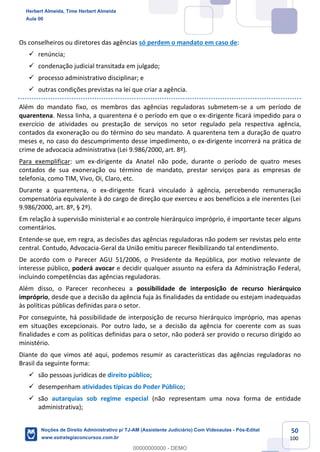 50
100
Os conselheiros ou diretores das agências só perdem o mandato em caso de:
✓ renúncia;
✓ condenação judicial transitada em julgado;
✓ processo administrativo disciplinar; e
✓ outras condições previstas na lei que criar a agência.
Além do mandato fixo, os membros das agências reguladoras submetem-se a um período de
quarentena. Nessa linha, a quarentena é o período em que o ex-dirigente ficará impedido para o
exercício de atividades ou prestação de serviços no setor regulado pela respectiva agência,
contados da exoneração ou do término do seu mandato. A quarentena tem a duração de quatro
meses e, no caso do descumprimento desse impedimento, o ex-dirigente incorrerá na prática de
crime de advocacia administrativa (Lei 9.986/2000, art. 8º).
Para exemplificar: um ex-dirigente da Anatel não pode, durante o período de quatro meses
contados de sua exoneração ou término de mandato, prestar serviços para as empresas de
telefonia, como TIM, Vivo, Oi, Claro, etc.
Durante a quarentena, o ex-dirigente ficará vinculado à agência, percebendo remuneração
compensatória equivalente à do cargo de direção que exerceu e aos benefícios a ele inerentes (Lei
9.986/2000, art. 8º, § 2º).
Em relação à supervisão ministerial e ao controle hierárquico impróprio, é importante tecer alguns
comentários.
Entende-se que, em regra, as decisões das agências reguladoras não podem ser revistas pelo ente
central. Contudo, Advocacia-Geral da União emitiu parecer flexibilizando tal entendimento.
De acordo com o Parecer AGU 51/2006, o Presidente da República, por motivo relevante de
interesse público, poderá avocar e decidir qualquer assunto na esfera da Administração Federal,
incluindo competências das agências reguladoras.
Além disso, o Parecer reconheceu a possibilidade de interposição de recurso hierárquico
impróprio, desde que a decisão da agência fuja às finalidades da entidade ou estejam inadequadas
às políticas públicas definidas para o setor.
Por conseguinte, há possibilidade de interposição de recurso hierárquico impróprio, mas apenas
em situações excepcionais. Por outro lado, se a decisão da agência for coerente com as suas
finalidades e com as políticas definidas para o setor, não poderá ser provido o recurso dirigido ao
ministério.
Diante do que vimos até aqui, podemos resumir as características das agências reguladoras no
Brasil da seguinte forma:
✓ são pessoas jurídicas de direito público;
✓ desempenham atividades típicas do Poder Público;
✓ são autarquias sob regime especial (não representam uma nova forma de entidade
administrativa);
Herbert Almeida, Time Herbert Almeida
Aula 00
Noções de Direito Administrativo p/ TJ-AM (Assistente Judiciário) Com Videoaulas - Pós-Edital
www.estrategiaconcursos.com.br
0
00000000000 - DEMO
 