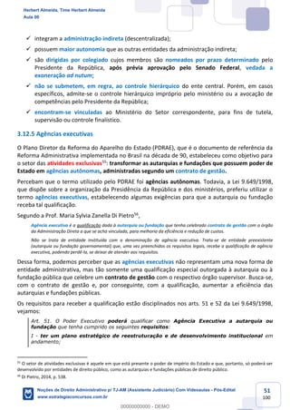 51
100
✓ integram a administração indireta (descentralizada);
✓ possuem maior autonomia que as outras entidades da administração indireta;
✓ são dirigidas por colegiado cujos membros são nomeados por prazo determinado pelo
Presidente da República, após prévia aprovação pelo Senado Federal, vedada a
exoneração ad nutum;
✓ não se submetem, em regra, ao controle hierárquico do ente central. Porém, em casos
específicos, admite-se o controle hierárquico impróprio pelo ministério ou a avocação de
competências pelo Presidente da República;
✓ encontram-se vinculadas ao Ministério do Setor correspondente, para fins de tutela,
supervisão ou controle finalístico.
3.12.5 Agências executivas
O Plano Diretor da Reforma do Aparelho do Estado (PDRAE), que é o documento de referência da
Reforma Administrativa implementada no Brasil na década de 90, estabeleceu como objetivo para
o setor das atividades exclusivas55
: transformar as autarquias e fundações que possuem poder de
Estado em agências autônomas, administradas segundo um contrato de gestão.
Percebam que o termo utilizado pelo PDRAE foi agências autônomas. Todavia, a Lei 9.649/1998,
que dispõe sobre a organização da Presidência da República e dos ministérios, preferiu utilizar o
termo agências executivas, estabelecendo algumas exigências para que a autarquia ou fundação
receba tal qualificação.
Segundo a Prof. Maria Sylvia Zanella Di Pietro56
,
Agência executiva é a qualificação dada à autarquia ou fundação que tenha celebrado contrato de gestão com o órgão
da Administração Direta a que se acha vinculada, para melhoria da eficiência e redução de custos.
Não se trata de entidade instituída com a denominação de agência executiva. Trata-se de entidade preexistente
(autarquia ou fundação governamental) que, uma vez preenchidos os requisitos legais, recebe a qualificação de agência
executiva, podendo perdê-la, se deixar de atender aos requisitos.
Dessa forma, podemos perceber que as agências executivas não representam uma nova forma de
entidade administrativa, mas tão somente uma qualificação especial outorgada à autarquia ou à
fundação pública que celebre um contrato de gestão com o respectivo órgão supervisor. Busca-se,
com o contrato de gestão e, por conseguinte, com a qualificação, aumentar a eficiência das
autarquias e fundações públicas.
Os requisitos para receber a qualificação estão disciplinados nos arts. 51 e 52 da Lei 9.649/1998,
vejamos:
Art. 51. O Poder Executivo poderá qualificar como Agência Executiva a autarquia ou
fundação que tenha cumprido os seguintes requisitos:
I - ter um plano estratégico de reestruturação e de desenvolvimento institucional em
andamento;
55
O setor de atividades exclusivas é aquele em que está presente o poder de império do Estado e que, portanto, só poderá ser
desenvolvido por entidades de direito público, como as autarquias e fundações públicas de direito público.
56
Di Pietro, 2014, p. 538.
Herbert Almeida, Time Herbert Almeida
Aula 00
Noções de Direito Administrativo p/ TJ-AM (Assistente Judiciário) Com Videoaulas - Pós-Edital
www.estrategiaconcursos.com.br
0
00000000000 - DEMO
 