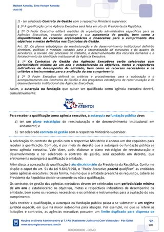 52
100
II - ter celebrado Contrato de Gestão com o respectivo Ministério supervisor.
§ 1º A qualificação como Agência Executiva será feita em ato do Presidente da República.
§ 2º O Poder Executivo editará medidas de organização administrativa específicas para as
Agências Executivas, visando assegurar a sua autonomia de gestão, bem como a
disponibilidade de recursos orçamentários e financeiros para o cumprimento dos
objetivos e metas definidos nos Contratos de Gestão.
Art. 52. Os planos estratégicos de reestruturação e de desenvolvimento institucional definirão
diretrizes, políticas e medidas voltadas para a racionalização de estruturas e do quadro de
servidores, a revisão dos processos de trabalho, o desenvolvimento dos recursos humanos e o
fortalecimento da identidade institucional da Agência Executiva.
§ 1º Os Contratos de Gestão das Agências Executivas serão celebrados com
periodicidade mínima de um ano e estabelecerão os objetivos, metas e respectivos
indicadores de desempenho da entidade, bem como os recursos necessários e os
critérios e instrumentos para a avaliação do seu cumprimento.
§ 2º O Poder Executivo definirá os critérios e procedimentos para a elaboração e o
acompanhamento dos Contratos de Gestão e dos programas estratégicos de reestruturação e de
desenvolvimento institucional das Agências Executivas.
Assim, a autarquia ou fundação que quiser ser qualificada como agência executiva deverá,
cumulativamente:
Para receber a qualificação como agência executiva, a autarquia ou fundação pública deve:
a) ter um plano estratégico de reestruturação e de desenvolvimento institucional em
andamento; e
b) ter celebrado contrato de gestão com o respectivo Ministério supervisor.
A celebração do contrato de gestão com o respectivo Ministério é apenas um dos requisitos para
receber a qualificação. Contudo, é por meio de decreto que a autarquia ou fundação pública se
torna agência executiva. Vale dizer, após elaborar o plano estratégico de reestruturação e
desenvolvimento e ter celebrado o contrato de gestão, será expedido um decreto, que
efetivamente outorgará à qualificação à entidade.
Além disso, a concessão da qualificação é ato discricionário do Presidente da República. Conforme
dispõe o caput do art. 51 da Lei 9.649/1998, o “Poder Executivo poderá qualificar” as entidades
como agências executivas. Dessa forma, mesmo que a entidade preencha os requisitos, caberá ao
Presidente da República decidir se concede ou não a qualificação.
Os contratos de gestão das agências executivas devem ser celebrados com periodicidade mínima
de um ano e estabelecerão os objetivos, metas e respectivos indicadores de desempenho da
entidade, bem como os recursos necessários e os critérios e instrumentos para a avaliação do seu
cumprimento.
Após receber a qualificação, a autarquia ou fundação pública passa a se submeter a um regime
jurídico especial, em que há maior autonomia para atuação. Por exemplo, no que se refere às
licitações e contratos, as agências executivas possuem um limite duplicado para dispensa de
Herbert Almeida, Time Herbert Almeida
Aula 00
Noções de Direito Administrativo p/ TJ-AM (Assistente Judiciário) Com Videoaulas - Pós-Edital
www.estrategiaconcursos.com.br
0
00000000000 - DEMO
 