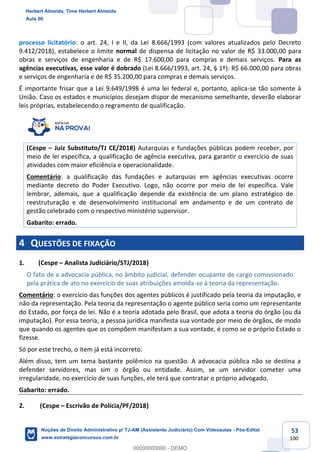 53
100
processo licitatório: o art. 24, I e II, da Lei 8.666/1993 (com valores atualizados pelo Decreto
9.412/2018), estabelece o limite normal de dispensa de licitação no valor de R$ 33.000,00 para
obras e serviços de engenharia e de R$ 17.600,00 para compras e demais serviços. Para as
agências executivas, esse valor é dobrado (Lei 8.666/1993, art. 24, § 1º): R$ 66.000,00 para obras
e serviços de engenharia e de R$ 35.200,00 para compras e demais serviços.
É importante frisar que a Lei 9.649/1998 é uma lei federal e, portanto, aplica-se tão somente à
União. Caso os estados e municípios desejam dispor de mecanismo semelhante, deverão elaborar
leis próprias, estabelecendo o regramento de qualificação.
(Cespe – Juiz Substituto/TJ CE/2018) Autarquias e fundações públicas podem receber, por
meio de lei específica, a qualificação de agência executiva, para garantir o exercício de suas
atividades com maior eficiência e operacionalidade.
Comentário: a qualificação das fundações e autarquias em agências executivas ocorre
mediante decreto do Poder Executivo. Logo, não ocorre por meio de lei específica. Vale
lembrar, ademais, que a qualificação depende da existência de um plano estratégico de
reestruturação e de desenvolvimento institucional em andamento e de um contrato de
gestão celebrado com o respectivo ministério supervisor.
Gabarito: errado.
4 QUESTÕES DE FIXAÇÃO
1. (Cespe – Analista Judiciário/STJ/2018)
O fato de a advocacia pública, no âmbito judicial, defender ocupante de cargo comissionado
pela prática de ato no exercício de suas atribuições amolda-se à teoria da representação.
Comentário: o exercício das funções dos agentes públicos é justificado pela teoria da imputação, e
não da representação. Pela teoria da representação o agente público seria como um representante
do Estado, por força de lei. Não é a teoria adotada pelo Brasil, que adota a teoria do órgão (ou da
imputação). Por essa teoria, a pessoa jurídica manifesta sua vontade por meio de órgãos, de modo
que quando os agentes que os compõem manifestam a sua vontade, é como se o próprio Estado o
fizesse.
Só por este trecho, o item já está incorreto.
Além disso, tem um tema bastante polêmico na questão. A advocacia pública não se destina a
defender servidores, mas sim o órgão ou entidade. Assim, se um servidor cometer uma
irregularidade, no exercício de suas funções, ele terá que contratar o próprio advogado.
Gabarito: errado.
2. (Cespe – Escrivão de Polícia/PF/2018)
Herbert Almeida, Time Herbert Almeida
Aula 00
Noções de Direito Administrativo p/ TJ-AM (Assistente Judiciário) Com Videoaulas - Pós-Edital
www.estrategiaconcursos.com.br
0
00000000000 - DEMO
 
