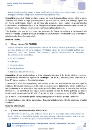 54
100
A centralização consiste na execução de tarefas administrativas pelo próprio Estado, por meio
de órgãos internos e integrantes da administração pública direta.
Comentário: quando o Estado presta os serviços por meio de seus órgãos e agentes integrantes da
Administração direta, ou seja, que compõem as pessoas políticas, diz-se que o serviço é prestado
de forma centralizada. Assim, os serviços são prestados pelos órgãos despersonalizados
integrantes da própria entidade política. Exemplo disso são os serviços prestados pelos ministérios,
pelas secretarias estaduais e municipais ou por seus órgãos subordinados.
Vale lembrar que um serviço pode ser prestado de forma centralizada e desconcentrada
simultaneamente. Exemplo: o serviço prestado por um ministério (desconcentração) no âmbito da
Administração direta (centralização).
Gabarito: correto.
3. (Cespe – Agente/TCE PB/2018)
Serviço autônomo com personalidade jurídica de direito público, patrimônio e receita
próprios, criado por lei para executar atividades típicas da administração pública que
requeiram, para seu melhor funcionamento, gestão administrativa e financeira
descentralizada é o conceito de
a) consórcio público.
b) autarquia.
c) empresa pública.
d) fundação pública.
e) sociedade de economia mista.
Comentário: dentre as alternativas, a única pessoa jurídica que é de direito público e somente
pode ser criada mediante lei específica é a autarquia (art. 37, XIX). Portanto, nossa alternativa é a
letra ‘B’. Vamos analisar as demais alternativas:
a) o consórcio público é uma pessoa jurídica criada por lei com a finalidade de executar a gestão
associada de serviços públicos, onde os entes consorciados, que podem ser a União, os Estados, o
Distrito Federal e os Municípios, destinarão pessoal e bens essenciais à execução dos serviços
transferidos. Ele constituirá associação pública (pessoa jurídica de direito público) ou pessoa
jurídica de direito privado (art. 1º, § 1º, c/c art. 6º §§º 1º e 2º, todos da Lei 11.107/05) – ERRADA;
c) e e) ambas são autorizados por lei e são pessoas jurídicas de direito privado – ERRADAS;
d) é autorizada por lei e admite os dois tipos de personalidade jurídica (direito público ou privado)
– ERRADA;
Gabarito: alternativa B.
4. (Cespe – Auditor do Estado/CAGE RS/2018)
Na administração pública, uma entidade criada por lei específica, com personalidade de
direito público e patrimônio próprio, que desempenha atribuições públicas típicas e tem
capacidade de autoadministração sob controle estatal é denominada
Herbert Almeida, Time Herbert Almeida
Aula 00
Noções de Direito Administrativo p/ TJ-AM (Assistente Judiciário) Com Videoaulas - Pós-Edital
www.estrategiaconcursos.com.br
0
00000000000 - DEMO
 
