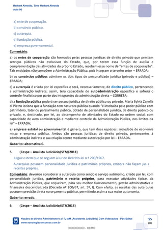 55
100
a) ente de cooperação.
b) consórcio público.
c) autarquia.
d) fundação pública.
e) empresa governamental.
Comentário:
a) os entes de cooperação são formados pelas pessoas jurídicas de direito privado que prestam
serviços públicos não exclusivos do Estado, que, por terem essa função de auxílio e
complementação das atividades do próprio Estado, recebem esse nome de "entes de cooperação".
Tais entidades não compõem a Administração Pública, pois integram o terceiro setor – ERRADA;
b) os consórcios públicos admitem os dois tipos de personalidade jurídica (privado e público) –
ERRADA;
c) a autarquia é criada por lei específica e será, necessariamente, de direito público, pertencendo
a administração indireta; assim, terá capacidade de autoadministração específica e sofrerá o
controle finalístico por parte dos integrantes da administração direta – CORRETA;
d) a fundação pública poderá ser pessoa jurídica de direito público ou privado. Maria Sylvia Zanella
di Pietro leciona que a fundação tem natureza pública quando “é instituída pelo poder público com
patrimônio, total ou parcialmente público, dotado de personalidade jurídica, de direito público ou
privado, e, destinado, por lei, ao desempenho de atividades do Estado na ordem social, com
capacidade de auto administração e mediante controle da Administração Pública, nos limites da
lei” – ERRADA;
e) empresa estatal ou governamental é gênero, que tem duas espécies: sociedade de economia
mista e empresa pública. Ambos são pessoas jurídicas de direito privado, pertencentes à
administração indireta e sua criação ocorre mediante autorização por lei – ERRADA.
Gabarito: alternativa C.
5. (Cespe – Analista Judiciário/STM/2018)
Julgue o item que se seguem à luz do Decreto-lei n.º 200/1967.
Autarquias possuem personalidade jurídica e patrimônio próprios, embora não façam jus a
receitas próprias.
Comentário: devemos considerar a autarquia como sendo o serviço autônomo, criado por lei, com
personalidade jurídica, patrimônio e receita próprios, para executar atividades típicas da
Administração Pública, que requeiram, para seu melhor funcionamento, gestão administrativa e
financeira descentralizada (Decreto nº 200/67, art. 5º, I). Com efeito, as receitas das autarquias
possuem previsão direta no orçamento público, permitindo assim a sua maior autonomia.
Gabarito: errado.
6. (Cespe – Analista Judiciário/STJ/2018)
Herbert Almeida, Time Herbert Almeida
Aula 00
Noções de Direito Administrativo p/ TJ-AM (Assistente Judiciário) Com Videoaulas - Pós-Edital
www.estrategiaconcursos.com.br
0
00000000000 - DEMO
 