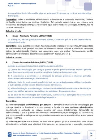 56
100
A supervisão ministerial exercida sobre as autarquias é exemplo de controle administrativo
hierárquico.
Comentário: todas as entidades administrativas submetem-se a supervisão ministerial, também
conhecida como tutela ou controle finalístico. Tal controle caracteriza-se, no entanto, pela
inexistência de relação hierárquica. O controle, aqui, ocorre mediante vinculação. Portanto, não há
controle hierárquico.
Gabarito: errado.
7. (Cespe – Assistente Portuário I/EMAP/2018)
As autarquias, pessoas jurídicas de direito público, são criadas por lei e têm capacidade de
autoadministração.
Comentário: outra questão conceitual! As autarquais são criadas por lei específica, têm capacidade
de autoadministração, porque possuem patrimônio e receita próprios e executam atividades
típicas da Administração Pública, que requeiram, para seu melhor funcionamento, gestão
administrativa e financeira descentralizada (Decreto nº 200/67, art. 5º, I).
Gabarito: correto.
8. (Cespe – Procurador do Estado/PGE PE/2018)
Assinale a opção correta acerca da organização administrativa.
a) Ocorre descentralização por serviços quando o poder público contrata empresa privada
para desempenhar atividade acessória à atividade finalística da administração.
b) A autorização, a permissão e a concessão de serviços públicos a empresas privadas
caracterizam desconcentração administrativa.
c) O ente titular do serviço público pode interferir na execução do serviço público transferido
a outra pessoa jurídica no caso descentralização por serviços.
d) A descentralização por colaboração resulta na transferência da titularidade e da execução
do serviço público para empresas públicas ou sociedades de economia mista.
e) No caso de descentralização por colaboração, a alteração das condições de execução do
serviço público independe de previsão legal específica.
Comentário:
a) a descentralização administrativa por serviços – também chamada de descentralização por
outorga, técnica ou funcional – ocorre quando o Estado cria uma entidade administrativa,
transferindo a realização de serviço público por prazo indeterminado (presunção de
definitividade). O que a questão descreveu foi a descentralização por delegação ou colaboração,
que ocorre quando se delega um serviço, mediante contrato ou ato administrativo, a uma pessoa
privada – ERRADA
b) a desconcentração ocorre dentro de uma mesma pessoa jurídica, constituindo uma técnica
administrativa utilizada para distribuir internamente as competências – exemplo: municípios
Herbert Almeida, Time Herbert Almeida
Aula 00
Noções de Direito Administrativo p/ TJ-AM (Assistente Judiciário) Com Videoaulas - Pós-Edital
www.estrategiaconcursos.com.br
0
00000000000 - DEMO
 