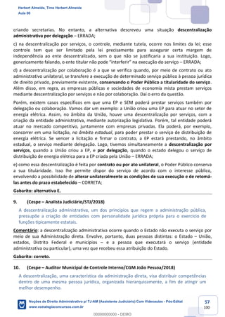 57
100
criando secretarias. No entanto, a alternativa descreveu uma situação descentralização
administrativa por delegação – ERRADA;
c) na descentralização por serviços, o controle, mediante tutela, ocorre nos limites da lei; esse
controle tem que ser limitado pela lei precisamente para assegurar certa margem de
independência ao ente descentralizado, sem o que não se justificaria a sua instituição. Logo,
genericamente falando, o ente titular não pode “interferir” na execução do serviço – ERRADA;
d) a descentralização por colaboração é a que se verifica quando, por meio de contrato ou ato
administrativo unilateral, se transfere a execução de determinado serviço público à pessoa jurídica
de direito privado, previamente existente, conservando o Poder Público a titularidade do serviço.
Além disso, em regra, as empresas públicas e sociedades de economia mista prestam serviços
mediante descentralização por serviços e não por colaboração. Daí o erro da questão.
Porém, existem casos específicos em que uma EP e SEM poderá prestar serviços também por
delegação ou colaboração. Vamos dar um exemplo: a União criou uma EP para atuar no setor de
energia elétrica. Assim, no âmbito da União, houve uma descentralização por serviços, com a
criação da entidade administrativa, mediante autorização legislativa. Porém, tal entidade poderá
atuar no mercado competitivo, juntamente com empresas privadas. Ela poderá, por exemplo,
concorrer em uma licitação, no âmbito estadual, para poder prestar o serviço de distribuição de
energia elétrica. Se vencer a licitação e firmar o contrato, a EP estará prestando, no âmbito
estadual, o serviço mediante delegação. Logo, tivemos simultaneamente a descentralização por
serviços, quando a União criou a EP, e por delegação, quando o estado delegou o serviço de
distribuição de energia elétrica para a EP criada pela União – ERRADA;
e) como essa descentralização é feita por contrato ou por ato unilateral, o Poder Público conserva
a sua titularidade. Isso lhe permite dispor do serviço de acordo com o interesse público,
envolvendo a possibilidade de alterar unilateralmente as condições de sua execução e de retomá-
las antes do prazo estabelecido – CORRETA;
Gabarito: alternativa E.
9. (Cespe – Analista Judiciário/STJ/2018)
A descentralização administrativa, um dos princípios que regem a administração pública,
pressupõe a criação de entidades com personalidade jurídica própria para o exercício de
funções tipicamente estatais.
Comentário: a descentralização administrativa ocorre quando o Estado não executa o serviço por
meio de sua Administração direta. Envolve, portanto, duas pessoas distintas: o Estado – União,
estados, Distrito Federal e municípios – e a pessoa que executará o serviço (entidade
administrativa ou particular), uma vez que recebeu essa atribuição do Estado.
Gabarito: correto.
10. (Cespe – Auditor Municipal de Controle Interno/CGM João Pessoa/2018)
A descentralização, uma característica da administração direta, visa distribuir competências
dentro de uma mesma pessoa jurídica, organizada hierarquicamente, a fim de atingir um
melhor desempenho.
Herbert Almeida, Time Herbert Almeida
Aula 00
Noções de Direito Administrativo p/ TJ-AM (Assistente Judiciário) Com Videoaulas - Pós-Edital
www.estrategiaconcursos.com.br
0
00000000000 - DEMO
 