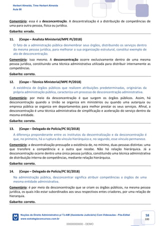 58
100
Comentário: essa é a desconcentração. A descentralização é a distribuição de competências de
uma para outra pessoa, física ou jurídica.
Gabarito: errado.
11. (Cespe – Analista Ministerial/MPE PI/2018)
O fato de a administração pública desmembrar seus órgãos, distribuindo os serviços dentro
da mesma pessoa jurídica, para melhorar a sua organização estrutural, constitui exemplo de
ato de desconcentração.
Comentário: isso mesmo. A desconcentração ocorre exclusivamente dentro de uma mesma
pessoa jurídica, constituindo uma técnica administrativa utilizada para distribuir internamente as
competências.
Gabarito: correto.
12. (Cespe – Técnico Ministerial/MPE PI/2018)
A existência de órgãos públicos que realizem atribuições predeterminadas, originárias da
própria administração pública, caracteriza um processo de desconcentração administrativa.
Comentário: por meio da desconcentração é que surgem os órgãos públicos. Assim, há
desconcentração quando a União se organiza em ministérios ou quando uma autarquia ou
empresa pública se organiza em departamentos para melhor prestar os seus serviços. Afinal, a
desconcentração é uma técnica administrativa de simplificação e aceleração do serviço dentro da
mesma entidade.
Gabarito: correto.
13. (Cespe – Delegado de Polícia/PC SE/2018)
A diferença preponderante entre os institutos da descentralização e da desconcentração é
que, no primeiro, há a ruptura do vínculo hierárquico e, no segundo, esse vínculo permanece.
Comentário: a descentralização pressupõe a existência de, no mínimo, duas pessoas distintas: uma
que transfere a competência e a outra que recebe. Não há relação hierárquica. Já a
desconcentração ocorre dentro uma única pessoa jurídica, constituindo uma técnica administrativa
de distribuição interna de competências, mediante relação hierárquica.
Gabarito: correto.
14. (Cespe – Delegado de Polícia/PC SE/2018)
Na administração pública, desconcentrar significa atribuir competências a órgãos de uma
mesma entidade administrativa.
Comentário: é por meio da desconcentração que se criam os órgãos públicos, na mesma pessoa
jurídica, os quais irão estar subordinados aos seus respectivos entes criadores, por uma relação de
hierarquia.
Gabarito: correto.
Herbert Almeida, Time Herbert Almeida
Aula 00
Noções de Direito Administrativo p/ TJ-AM (Assistente Judiciário) Com Videoaulas - Pós-Edital
www.estrategiaconcursos.com.br
0
00000000000 - DEMO
 
