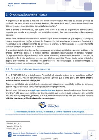 5
100
1 ORGANIZAÇÃO ADMINISTRATIVA
A organização do Estado é material de ordem constitucional, tratando da divisão política do
território nacional, da estruturação dos Poderes, da forma de Governo, ao modo de investidura
dos governantes e aos direitos e garantias fundamentais.1
Para o Direito Administrativo, por outro lado, cabe o estudo da organização administrativa,
matéria que estuda a organização das entidades estatais, das suas autarquias e das empresas
estatais.
Nessa linha, devemos entender que a Administração é o instrumental de que dispõe o Estado para
colocar em prática as opções políticas do Governo. Em outras palavras, enquanto o Governo é o
responsável pelo estabelecimento de diretrizes e planos, a Administração é o aparelhamento
utilizado para pôr em prática essas decisões.
A atuação da Administração e do Governo ocorre por meio de entidades – pessoas jurídicas –, de
órgãos – centros de decisão – e de seus agentes – pessoas físicas investidas em cargos e funções2
.
Os agentes não são objeto de nossa aula. Nesse momento, interessa-nos entender o conceito de
entidade e de órgão, conforme veremos nos tópicos seguintes. Vamos iniciar pelas entidades,
depois debateremos os conceitos de centralização, descentralização e desconcentração e,
finalmente, vamos entender o que são os órgãos.
1.1 ENTIDADES POLÍTICAS E ADMINISTRATIVAS
A Lei 9.784/1999 define entidade como “a unidade de atuação dotada de personalidade jurídica”
(art. 1º, § 2º, II). Possuir personalidade jurídica significa que o ente pode, em nome próprio,
adquirir direitos e contrair obrigações.
Assim, as entidades são unidades de atuação que possuem personalidade jurídica e, portanto,
podem adquirir direitos e contrair obrigações em seu próprio nome.
As entidades dividem-se em políticas e administrativas. Aquelas, também chamadas de entidades
primárias3
, são as pessoas jurídicas de direito público que recebem suas atribuições diretamente
da Constituição, integrando, portanto, a estrutura constitucional do Estado. São entidades políticas
a União, os estados, o Distrito Federal e os munícipios.
São entidades políticas a União, os estados, o Distrito Federal e os municípios.
1
Meirelles, 2013, p. 63.
2
Meirelles, 2013, p. 67.
3
Furtado, 2012, p. 140.
Herbert Almeida, Time Herbert Almeida
Aula 00
Noções de Direito Administrativo p/ TJ-AM (Assistente Judiciário) Com Videoaulas - Pós-Edital
www.estrategiaconcursos.com.br
0
00000000000 - DEMO
 