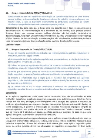 59
100
15. (Cespe – Soldado Policial Militar/PM AL/2018)
Caracterizada por ser uma medida de distribuição de competências dentro de uma mesma
pessoa jurídica, a descentralização desafoga o volume de trabalho compreendido em um
mesmo setor, já que se dispersam internamente as atribuições acumuladas ao serem
distribuídas competências dentro de uma mesma pessoa jurídica.
Comentário: já deu para notar que o Cespe ama este assunto, não!? Esse é o conceito para a
desconcentração. Na descentralização há a existência de, no mínimo, duas pessoas jurídicas
distintas. Assim, por envolver pessoas jurídicas distintas, não há relação hierárquica na
descentralização. Vale dizer, uma entidade administrativa, ou ainda uma concessionária de serviço
público (no caso da descentralização por colaboração), não se subordina à Administração direta.
Logo, como característica da descentralização, está a ausência de relação hierárquica.
Gabarito: errado.
16. (Cespe – Procurador do Estado/PGE PE/2018)
No que diz respeito à administração indireta e ao regime jurídico das agências reguladoras e
executivas, assinale a opção correta.
a) A autonomia técnica das agências reguladoras é compatível com a criação de instâncias
administrativas revisoras de seus atos.
b) Embora as agências reguladoras disponham de poder normativo técnico, as normas que
resultam do seu poder regulamentar não introduzem direito novo no ordenamento.
c) Desde que apresentem plano de reestruturação e celebrem contrato de gestão com o
órgão supervisor, as associações civis podem ser qualificadas como agências executivas.
d) Embora a estabilidade seja a regra para o mandato dos dirigentes das agências
reguladoras, a lei instituidora da agência pode estabelecer condições distintas para a perda
de cargo de seus dirigentes.
e) De acordo com o STF, é viável condicionar a demissão de conselheiro de agência
reguladora estadual durante o mandato a decisão exclusiva da assembleia legislativa local.
Comentário:
a) as agências reguladoras, assim como outras autarquias, não são subordinadas ao ente
instituidor. Nessa linha, as agências devem ter assegurada a sua autonomia, para decidir de forma
técnica. Por isso que, em regra, não é compatível com a atuação das agências a existência de
instâncias administrativas para revisar as decisões das agências. Daí o erro da questão. Porém, de
forma excepcional, é possível a interposição de recursos hierárquico impróprio, dirigido ao
ministro supervisor. Isso, porém, não pode ser confundido com uma “instância revisora”, uma vez
que tal recurso só é admitido em casos específicos, como, por exemplo, no caso em que uma
agência extrapola a sua esfera de competência – ERRADA;
b) o Cespe possui entendimento consolidado de que as agências podem introduzir direito novo, ou
seja, podem criar direitos e obrigações. Todavia, essa função, embora existente e necessária, deve
se limitar às questões técnicas de cada setor. Basicamente, para uma agência reguladora poder
inovar na ordem jurídica, devem ser observados os seguintes pressupostos: (i) deve existir
Herbert Almeida, Time Herbert Almeida
Aula 00
Noções de Direito Administrativo p/ TJ-AM (Assistente Judiciário) Com Videoaulas - Pós-Edital
www.estrategiaconcursos.com.br
0
00000000000 - DEMO
 