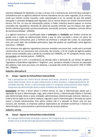 60
100
expressa delegação do legislador, ou seja, a lei que criar a autarquia (ou outra lei) deve outorgar a
competência para as agências editarem normas inovadoras em seu setor regulado; (ii) as normas,
ainda que tenham caráter inovador, estão subordinadas à lei, no sentido de que não podem
extrapolar o conteúdo delegado pelo legislador; (iii) as normas devem ter caráter eminentemente
técnico. Por fim, no caso de interposição judicial, o Poder Judiciário deverá sopesar as normas
emanadas das reguladoras, deixando de aplicá-las quando entender que há choque com algum
Direito individual garantido constitucionalmente, exercendo, portanto, verdadeiro controle difuso
da constitucionalidade – ERRADA;
c) a agência executiva é a qualificação dada à autarquia ou fundação que celebre contrato de
gestão com o órgão da Administração Direta a que se acha vinculada e tenha um plano de
reestruturação institucional, para a melhoria da eficiência e redução dos custos. As associações
civis, por outro lado, são entidades particulares, logo não podem ser qualificadas como agências
executivas – ERRADA;
d) os diretores das agências reguladoras possuem mandato com prazo fixo, sendo esta a principal
característica de sua autonomia mais acentuada. No entanto, a lei de criação da Agência poderá
prever outras condições para a perda do mandato (Lei 9.896/00, art. 9º, parágrafo único), como,
por exemplo, por decisão judicial – CORRETA;
e) de acordo com o STF, a transferência da decisão sobre a demissão de um diretor de agência
reguladora à Assembleia Legislativa é “ilegítima”, pois “perpetra violação à cláusula da separação
dos poderes, haja vista que exclui, em absoluto, a atuação d6o chefe do Executivo” (ADI nº 1949-
RS) – ERRADA.
Gabarito: alternativa D.
17. (Cespe – Agente de Polícia/Polícia Federal/2018)
Sob a perspectiva do critério formal adotado pelo Brasil, somente é administração pública
aquilo determinado como tal pelo ordenamento jurídico brasileiro, independentemente da
atividade exercida. Assim, a administração pública é composta exclusivamente pelos órgãos
integrantes da administração direta e pelas entidades da administração indireta.
Comentário: de fato, o Brasil adota o critério formal, ou seja, é Administração aquilo que a
legislação diz que é Administração. Logo, pelo critério forma, a Administração Pública é formada
pela Administração direta e pelas entidades administrativas (Administração indireta). Ademais, o
critério formal opõe-se ao critério material, segundo o qual a Administração é formada por quem
exerce a função administrativa. Este último critério não é o adotado no Brasil, uma vez que
excluiria, por exemplo, as empresas públicas exploradoras de atividade econômica e incluiria na
Administração as concessionárias e permissionárias de serviços públicos.
Gabarito: correto.
18. (Cespe – Agente de Polícia/Polícia Federal/2018)
Ao outorgar determinada atribuição a pessoa não integrante de sua administração direta, o
Estado serve-se da denominada desconcentração administrativa.
Herbert Almeida, Time Herbert Almeida
Aula 00
Noções de Direito Administrativo p/ TJ-AM (Assistente Judiciário) Com Videoaulas - Pós-Edital
www.estrategiaconcursos.com.br
0
00000000000 - DEMO
 