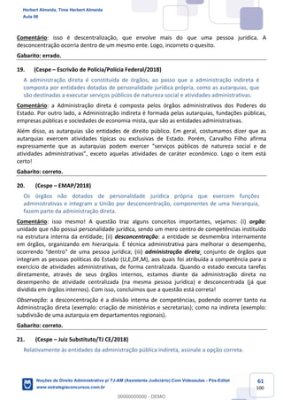 61
100
Comentário: isso é descentralização, que envolve mais do que uma pessoa jurídica. A
desconcentração ocorria dentro de um mesmo ente. Logo, incorreto o quesito.
Gabarito: errado.
19. (Cespe – Escrivão de Polícia/Polícia Federal/2018)
A administração direta é constituída de órgãos, ao passo que a administração indireta é
composta por entidades dotadas de personalidade jurídica própria, como as autarquias, que
são destinadas a executar serviços públicos de natureza social e atividades administrativas.
Comentário: a Administração direta é composta pelos órgãos administrativos dos Poderes do
Estado. Por outro lado, a Administração indireta é formada pelas autarquias, fundações públicas,
empresas públicas e sociedades de economia mista, que são as entidades administrativas.
Além disso, as autarquias são entidades de direito público. Em geral, costumamos dizer que as
autarquias exercem atividades típicas ou exclusivas de Estado. Porém, Carvalho Filho afirma
expressamente que as autarquias podem exercer “serviços públicos de natureza social e de
atividades administrativas”, exceto aquelas atividades de caráter econômico. Logo o item está
certo!
Gabarito: correto.
20. (Cespe – EMAP/2018)
Os órgãos não dotados de personalidade jurídica própria que exercem funções
administrativas e integram a União por desconcentração, componentes de uma hierarquia,
fazem parte da administração direta.
Comentário: isso mesmo! A questão traz alguns conceitos importantes, vejamos: (i) orgão:
unidade que não possui personalidade jurídica, sendo um mero centro de competências instituído
na estrutura interna da entidade; (ii) desconcentração: a entidade se desmembra internamente
em órgãos, organizando em hierarquia. É técnica administrativa para melhorar o desempenho,
ocorrendo “dentro” de uma pessoa jurídica; (iii) administração direta: conjunto de órgãos que
integram as pessoas políticas do Estado (U,E,DF,M), aos quais foi atribuída a competência para o
exercício de atividades administrativas, de forma centralizada. Quando o estado executa tarefas
diretamente, através de seus órgãos internos, estamos diante da administração direta no
desempenho de atividade centralizada (na mesma pessoa jurídica) e desconcentrada (já que
dividida em órgãos internos). Com isso, concluímos que a questão está correta!
Observação: a desconcentração é a divisão interna de competências, podendo ocorrer tanto na
Administração direta (exemplo: criação de ministérios e secretarias); como na indireta (exemplo:
subdivisão de uma autarquia em departamentos regionais).
Gabarito: correto.
21. (Cespe – Juiz Substituto/TJ CE/2018)
Relativamente às entidades da administração pública indireta, assinale a opção correta.
Herbert Almeida, Time Herbert Almeida
Aula 00
Noções de Direito Administrativo p/ TJ-AM (Assistente Judiciário) Com Videoaulas - Pós-Edital
www.estrategiaconcursos.com.br
0
00000000000 - DEMO
 