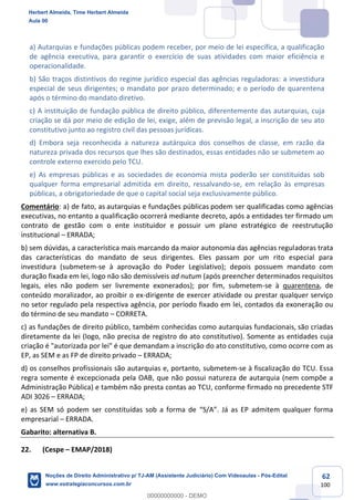 62
100
a) Autarquias e fundações públicas podem receber, por meio de lei específica, a qualificação
de agência executiva, para garantir o exercício de suas atividades com maior eficiência e
operacionalidade.
b) São traços distintivos do regime jurídico especial das agências reguladoras: a investidura
especial de seus dirigentes; o mandato por prazo determinado; e o período de quarentena
após o término do mandato diretivo.
c) A instituição de fundação pública de direito público, diferentemente das autarquias, cuja
criação se dá por meio de edição de lei, exige, além de previsão legal, a inscrição de seu ato
constitutivo junto ao registro civil das pessoas jurídicas.
d) Embora seja reconhecida a natureza autárquica dos conselhos de classe, em razão da
natureza privada dos recursos que lhes são destinados, essas entidades não se submetem ao
controle externo exercido pelo TCU.
e) As empresas públicas e as sociedades de economia mista poderão ser constituídas sob
qualquer forma empresarial admitida em direito, ressalvando-se, em relação às empresas
públicas, a obrigatoriedade de que o capital social seja exclusivamente público.
Comentário: a) de fato, as autarquias e fundações públicas podem ser qualificadas como agências
executivas, no entanto a qualificação ocorrerá mediante decreto, após a entidades ter firmado um
contrato de gestão com o ente instituidor e possuir um plano estratégico de reestrutução
institucional – ERRADA;
b) sem dúvidas, a característica mais marcando da maior autonomia das agências reguladoras trata
das características do mandato de seus dirigentes. Eles passam por um rito especial para
investidura (submetem-se à aprovação do Poder Legislativo); depois possuem mandato com
duração fixada em lei, logo não são demissíveis ad nutum (após preencher determinados requisitos
legais, eles não podem ser livremente exonerados); por fim, submetem-se à quarentena, de
conteúdo moralizador, ao proibir o ex-dirigente de exercer atividade ou prestar qualquer serviço
no setor regulado pela respectiva agência, por período fixado em lei, contados da exoneração ou
do término de seu mandato – CORRETA.
c) as fundações de direito público, também conhecidas como autarquias fundacionais, são criadas
diretamente da lei (logo, não precisa de registro do ato constitutivo). Somente as entidades cuja
criação é "autorizada por lei" é que demandam a inscrição do ato constitutivo, como ocorre com as
EP, as SEM e as FP de direito privado – ERRADA;
d) os conselhos profissionais são autarquias e, portanto, submetem-se à fiscalização do TCU. Essa
regra somente é excepcionada pela OAB, que não possui natureza de autarquia (nem compõe a
Administração Pública) e também não presta contas ao TCU, conforme firmado no precedente STF
ADI 3026 – ERRADA;
e) as SEM só podem ser constituídas sob a forma de “S/A”. Já as EP admitem qualquer forma
empresarial – ERRADA.
Gabarito: alternativa B.
22. (Cespe – EMAP/2018)
Herbert Almeida, Time Herbert Almeida
Aula 00
Noções de Direito Administrativo p/ TJ-AM (Assistente Judiciário) Com Videoaulas - Pós-Edital
www.estrategiaconcursos.com.br
0
00000000000 - DEMO
 