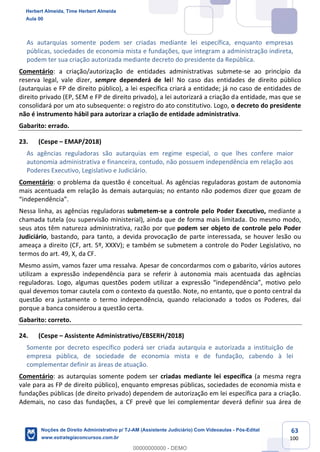 63
100
As autarquias somente podem ser criadas mediante lei específica, enquanto empresas
públicas, sociedades de economia mista e fundações, que integram a administração indireta,
podem ter sua criação autorizada mediante decreto do presidente da República.
Comentário: a criação/autorização de entidades administrativas submete-se ao princípio da
reserva legal, vale dizer, sempre dependerá de lei! No caso das entidades de direito público
(autarquias e FP de direito público), a lei específica criará a entidade; já no caso de entidades de
direito privado (EP, SEM e FP de direito privado), a lei autorizará a criação da entidade, mas que se
consolidará por um ato subsequente: o registro do ato constitutivo. Logo, o decreto do presidente
não é instrumento hábil para autorizar a criação de entidade administrativa.
Gabarito: errado.
23. (Cespe – EMAP/2018)
As agências reguladoras são autarquias em regime especial, o que lhes confere maior
autonomia administrativa e financeira, contudo, não possuem independência em relação aos
Poderes Executivo, Legislativo e Judiciário.
Comentário: o problema da questão é conceitual. As agências reguladoras gostam de autonomia
mais acentuada em relação às demais autarquias; no entanto não podemos dizer que gozam de
“independência”.
Nessa linha, as agências reguladoras submetem-se a controle pelo Poder Executivo, mediante a
chamada tutela (ou supervisão ministerial), ainda que de forma mais limitada. Do mesmo modo,
seus atos têm natureza administrativa, razão por que podem ser objeto de controle pelo Poder
Judiciário, bastando, para tanto, a devida provocação de parte interessada, se houver lesão ou
ameaça a direito (CF, art. 5º, XXXV); e também se submetem a controle do Poder Legislativo, no
termos do art. 49, X, da CF.
Mesmo assim, vamos fazer uma ressalva. Apesar de concordarmos com o gabarito, vários autores
utilizam a expressão independência para se referir à autonomia mais acentuada das agências
reguladoras. Logo, algumas questões podem utilizar a expressão “independência”, motivo pelo
qual devemos tomar cautela com o contexto da questão. Note, no entanto, que o ponto central da
questão era justamente o termo independência, quando relacionado a todos os Poderes, daí
porque a banca considerou a questão certa.
Gabarito: correto.
24. (Cespe – Assistente Administrativo/EBSERH/2018)
Somente por decreto específico poderá ser criada autarquia e autorizada a instituição de
empresa pública, de sociedade de economia mista e de fundação, cabendo à lei
complementar definir as áreas de atuação.
Comentário: as autarquias somente podem ser criadas mediante lei específica (a mesma regra
vale para as FP de direito público), enquanto empresas públicas, sociedades de economia mista e
fundações públicas (de direito privado) dependem de autorização em lei específica para a criação.
Ademais, no caso das fundações, a CF prevê que lei complementar deverá definir sua área de
Herbert Almeida, Time Herbert Almeida
Aula 00
Noções de Direito Administrativo p/ TJ-AM (Assistente Judiciário) Com Videoaulas - Pós-Edital
www.estrategiaconcursos.com.br
0
00000000000 - DEMO
 