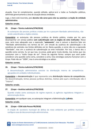 64
100
atuação. Essa lei complementar, quando editada, aplicar-se-á a todas as fundações públicas,
definindo genericamente a área de atuação destas entidades.
Logo, o item está incorreto, pois decreto não serve para criar ou autorizar a criação de entidade
administrativa.
Gabarito: errado.
25. (Cespe – Técnico Judiciário/STM/2018)
As autarquias são pessoas jurídicas criadas por lei e possuem liberdade administrativa, não
sendo subordinadas a órgãos estatais.
Comentário: as autarquias são pessoas jurídicas de direito público, criadas por lei, para
desempenhar um serviço público sem subordinação com os órgãos do ente instituidor. Nesse
caso, seria mais adequado usar a expressão “autonomia”, mas é comum a doutrina falar em
“liberdade administrativa nos termos da lei”, em virtude da ausência de subordinação e da
existência de controles nos limites definidos em lei. Nesta questão, o cerne não era a expressão
“liberdade”, mas sim a ausência de subordinação ao ente instituidor. Por isso, a banca deu a
questão como correta. Eu sei que isso, na prova, pode gerar muita dúvida, mas temos que nos
acostumar com o “estilo Cespe de ser”. Pense da seguinte forma: sempre que você puder
considerar uma questão como certa, considere-a certa. Esta estratégia costuma funcionar com o
Cespe. Pode não ser “100%”, mas é uma estratégia a se adotar.
Gabarito: correto.
26. (Cespe – Técnico Judiciário/STM/2018)
A descentralização administrativa consiste na distribuição interna de competências
agrupadas em unidades individualizadas.
Comentário: a desconcentração é que representa uma distribuição interna de competências.
Na descentralização, temos pessoas jurídicas distintas, motivo pelo qual a distribuição não é
“interna”.
Gabarito: errado.
27. (Cespe – Analista Judiciário/STM/2018)
Quando criadas como autarquias de regime especial, as agências reguladoras integram a
administração direta.
Comentário: em qualquer caso, as autarquias integram a Administração indireta.
Gabarito: errado.
28. (Cespe – CGM João Pessoa PB/2018)
A criação de secretaria municipal de defesa do meio ambiente por prefeito municipal
configura caso de desconcentração administrativa.
Herbert Almeida, Time Herbert Almeida
Aula 00
Noções de Direito Administrativo p/ TJ-AM (Assistente Judiciário) Com Videoaulas - Pós-Edital
www.estrategiaconcursos.com.br
0
00000000000 - DEMO
 