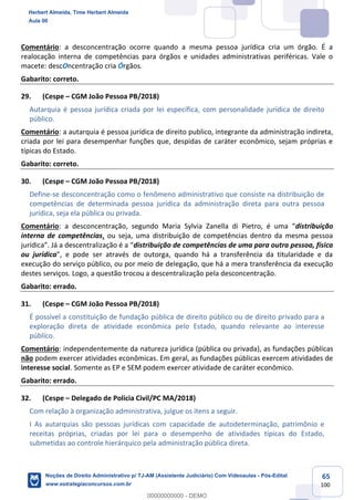 65
100
Comentário: a desconcentração ocorre quando a mesma pessoa jurídica cria um órgão. É a
realocação interna de competências para órgãos e unidades administrativas periféricas. Vale o
macete: descOncentração cria Órgãos.
Gabarito: correto.
29. (Cespe – CGM João Pessoa PB/2018)
Autarquia é pessoa jurídica criada por lei específica, com personalidade jurídica de direito
público.
Comentário: a autarquia é pessoa jurídica de direito publico, integrante da administração indireta,
criada por lei para desempenhar funções que, despidas de caráter econômico, sejam próprias e
típicas do Estado.
Gabarito: correto.
30. (Cespe – CGM João Pessoa PB/2018)
Define-se desconcentração como o fenômeno administrativo que consiste na distribuição de
competências de determinada pessoa jurídica da administração direta para outra pessoa
jurídica, seja ela pública ou privada.
Comentário: a desconcentração, segundo Maria Sylvia Zanella di Pietro, é uma “distribuição
interna de competências, ou seja, uma distribuição de competências dentro da mesma pessoa
jurídica”. Já a descentralização é a “distribuição de competências de uma para outra pessoa, física
ou jurídica”, e pode ser através de outorga, quando há a transferência da titularidade e da
execução do serviço público, ou por meio de delegação, que há a mera transferência da execução
destes serviços. Logo, a questão trocou a descentralização pela desconcentração.
Gabarito: errado.
31. (Cespe – CGM João Pessoa PB/2018)
É possível a constituição de fundação pública de direito público ou de direito privado para a
exploração direta de atividade econômica pelo Estado, quando relevante ao interesse
público.
Comentário: independentemente da natureza jurídica (pública ou privada), as fundações públicas
não podem exercer atividades econômicas. Em geral, as fundações públicas exercem atividades de
interesse social. Somente as EP e SEM podem exercer atividade de caráter econômico.
Gabarito: errado.
32. (Cespe – Delegado de Polícia Civil/PC MA/2018)
Com relação à organização administrativa, julgue os itens a seguir.
I As autarquias são pessoas jurídicas com capacidade de autodeterminação, patrimônio e
receitas próprias, criadas por lei para o desempenho de atividades típicas do Estado,
submetidas ao controle hierárquico pela administração pública direta.
Herbert Almeida, Time Herbert Almeida
Aula 00
Noções de Direito Administrativo p/ TJ-AM (Assistente Judiciário) Com Videoaulas - Pós-Edital
www.estrategiaconcursos.com.br
0
00000000000 - DEMO
 