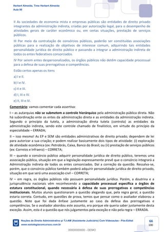 66
100
II As sociedades de economia mista e empresas públicas são entidades de direito privado
integrantes da administração indireta, criadas por autorização legal, para o desempenho de
atividades gerais de caráter econômico ou, em certas situações, prestação de serviços
públicos.
III Por meio da contratação de consórcios públicos, poderão ser constituídas associações
públicas para a realização de objetivos de interesse comum, adquirindo tais entidades
personalidade jurídica de direito público e passando a integrar a administração indireta de
todos os entes federativos consorciados.
IV Por serem entes despersonalizados, os órgãos públicos não detêm capacidade processual
para a defesa de suas prerrogativas e competências.
Estão certos apenas os itens
a) I e II.
b) I e IV.
c) II e III.
d) I, III e IV.
e) II, III e IV.
Comentário: vamos comentar cada assertiva:
I – as autarquias não se submetem a controle hierárquico pela administração pública direta. Não
há subordinação ente os entes da administração direta e as entidades da administração indireta.
Segundo o princípio da tutela, a administração direta tutela (controla) as entidades da
administração indireta, sendo este controle chamado de finalístico, em virtude do princípio da
especialidade – ERRADA;
II – isso mesmo! As EP e SEM são entidades administrativas de direito privado; dependem de lei
para autorizar a sua criação; e podem realizar basicamente dois tipos de atividade: (i) exploração
de atividade econômica (ex: Petrobrás, Caixa, Banco do Brasil; ou (ii) prestação de serviços públicos
(ex: Correios e Infraero) – CORRETA;
III – quando o consórcio público adquirir personalidade jurídica de direito público, teremos uma
associação pública, situação em que a legislação expressamente prevê que o consórcio integrará a
Administração indireta de todos os entes consorciados. Daí a correção da questão. Ressalva-se,
porém, que o consórcio público também poderá adquirir personalidade jurídica de direito privado,
situação em que será uma associação civil – CORRETA;
IV – em regra, os órgãos públicos não possuem personalidade jurídica. Porém, a doutrina e a
jurisprudência nacionais vêm reconhecendo a capacidade processual específica a órgãos de
estatura constitucional, quando necessária à defesa de suas prerrogativas e competências
institucionais. Muitos alunos questionaram a questão alegando que, pela regra geral, a questão
estaria correta. Contudo, em questões de prova, temos que pensar como o avaliador elaborou a
questão. Note que foi dada ênfase justamente ao caso da defesa das prerrogativas e
competências. Se o avaliador abordou este assunto, era porque ele queria saber justamente desta
exceção. Assim, esta é a questão que nós julgamentos pela exceção e não pela regra – ERRADA.
Herbert Almeida, Time Herbert Almeida
Aula 00
Noções de Direito Administrativo p/ TJ-AM (Assistente Judiciário) Com Videoaulas - Pós-Edital
www.estrategiaconcursos.com.br
0
00000000000 - DEMO
 