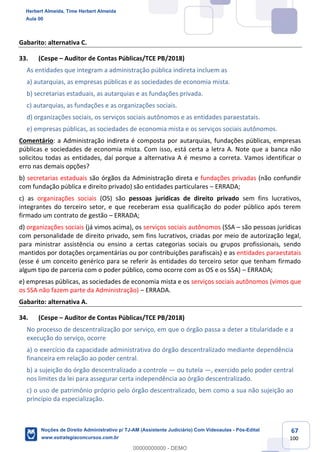 67
100
Gabarito: alternativa C.
33. (Cespe – Auditor de Contas Públicas/TCE PB/2018)
As entidades que integram a administração pública indireta incluem as
a) autarquias, as empresas públicas e as sociedades de economia mista.
b) secretarias estaduais, as autarquias e as fundações privada.
c) autarquias, as fundações e as organizações sociais.
d) organizações sociais, os serviços sociais autônomos e as entidades paraestatais.
e) empresas públicas, as sociedades de economia mista e os serviços sociais autônomos.
Comentário: a Administração indireta é composta por autarquias, fundações públicas, empresas
públicas e sociedades de economia mista. Com isso, está certa a letra A. Note que a banca não
solicitou todas as entidades, daí porque a alternativa A é mesmo a correta. Vamos identificar o
erro nas demais opções?
b) secretarias estaduais são órgãos da Administração direta e fundações privadas (não confundir
com fundação pública e direito privado) são entidades particulares – ERRADA;
c) as organizações sociais (OS) são pessoas jurídicas de direito privado sem fins lucrativos,
integrantes do terceiro setor, e que receberam essa qualificação do poder público após terem
firmado um contrato de gestão – ERRADA;
d) organizações sociais (já vimos acima), os serviços sociais autônomos (SSA – são pessoas jurídicas
com personalidade de direito privado, sem fins lucrativos, criadas por meio de autorização legal,
para ministrar assistência ou ensino a certas categorias sociais ou grupos profissionais, sendo
mantidos por dotações orçamentárias ou por contribuições parafiscais) e as entidades paraestatais
(esse é um conceito genérico para se referir às entidades do terceiro setor que tenham firmado
algum tipo de parceria com o poder público, como ocorre com as OS e os SSA) – ERRADA;
e) empresas públicas, as sociedades de economia mista e os serviços sociais autônomos (vimos que
os SSA não fazem parte da Administração) – ERRADA.
Gabarito: alternativa A.
34. (Cespe – Auditor de Contas Públicas/TCE PB/2018)
No processo de descentralização por serviço, em que o órgão passa a deter a titularidade e a
execução do serviço, ocorre
a) o exercício da capacidade administrativa do órgão descentralizado mediante dependência
financeira em relação ao poder central.
b) a sujeição do órgão descentralizado a controle — ou tutela —, exercido pelo poder central
nos limites da lei para assegurar certa independência ao órgão descentralizado.
c) o uso de patrimônio próprio pelo órgão descentralizado, bem como a sua não sujeição ao
princípio da especialização.
Herbert Almeida, Time Herbert Almeida
Aula 00
Noções de Direito Administrativo p/ TJ-AM (Assistente Judiciário) Com Videoaulas - Pós-Edital
www.estrategiaconcursos.com.br
0
00000000000 - DEMO
 