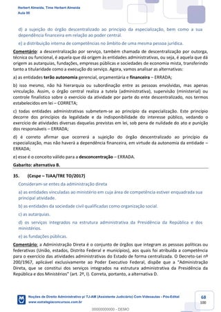 68
100
d) a sujeição do órgão descentralizado ao princípio da especialização, bem como a sua
dependência financeira em relação ao poder central.
e) a distribuição interna de competências no âmbito de uma mesma pessoa jurídica.
Comentário: a descentralização por serviço, também chamada de descentralização por outorga,
técnica ou funcional, é aquela que dá origem às entidades administrativas, ou seja, é aquela que dá
origem as autarquias, fundações, empresas públicas e sociedades de economia mista, transferindo
tanto a titularidade como a execução do serviço. Agora, vamos analisar as alternativas:
a) as entidades terão autonomia gerencial, orçamentária e financeira – ERRADA;
b) isso mesmo, não há hierarquia ou subordinação entre as pessoas envolvidas, mas apenas
vinculação. Assim, o órgão central realiza a tutela (administrativa), supervisão (ministerial) ou
controle finalístico sobre o exercício da atividade por parte do ente descentralizado, nos termos
estabelecidos em lei – CORRETA;
c) todas entidades administrativas submetem-se ao princípio da especialização. Este princípio
decorre dos princípios da legalidade e da indisponibilidade do interesse público, vedando o
exercício de atividades diversas daquelas previstas em lei, sob pena de nulidade do ato e punição
dos responsáveis – ERRADA;
d) é correto afirmar que ocorrerá a sujeição do órgão descentralizado ao princípio da
especialização, mas não haverá a dependência financeira, em virtude da autonomia da entidade –
ERRADA;
e) esse é o conceito válido para a desconcentração – ERRADA.
Gabarito: alternativa B.
35. (Cespe – TJAA/TRE TO/2017)
Consideram-se entes da administração direta
a) as entidades vinculadas ao ministério em cuja área de competência estiver enquadrada sua
principal atividade.
b) as entidades da sociedade civil qualificadas como organização social.
c) as autarquias.
d) os serviços integrados na estrutura administrativa da Presidência da República e dos
ministérios.
e) as fundações públicas.
Comentário: a Administração Direta é o conjunto de órgãos que integram as pessoas políticas ou
federativas (União, estados, Distrito Federal e municípios), aos quais foi atribuída a competência
para o exercício das atividades administrativas do Estado de forma centralizada. O Decreto-Lei nº
200/1967, aplicável exclusivamente ao Poder Executivo Federal, dispõe que a “Administração
Direta, que se constitui dos serviços integrados na estrutura administrativa da Presidência da
República e dos Ministérios” (art. 2º, I). Correta, portanto, a alternativa D.
Herbert Almeida, Time Herbert Almeida
Aula 00
Noções de Direito Administrativo p/ TJ-AM (Assistente Judiciário) Com Videoaulas - Pós-Edital
www.estrategiaconcursos.com.br
0
00000000000 - DEMO
 