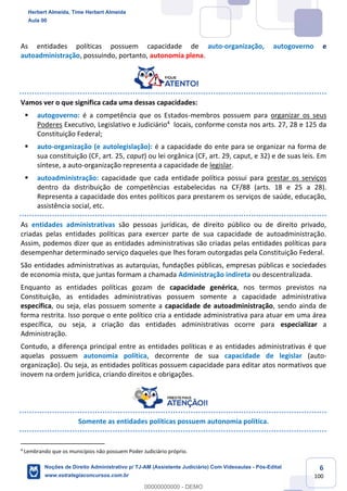 6
100
As entidades políticas possuem capacidade de auto-organização, autogoverno e
autoadministração, possuindo, portanto, autonomia plena.
Vamos ver o que significa cada uma dessas capacidades:
▪ autogoverno: é a competência que os Estados-membros possuem para organizar os seus
Poderes Executivo, Legislativo e Judiciário4
locais, conforme consta nos arts. 27, 28 e 125 da
Constituição Federal;
▪ auto-organização (e autolegislação): é a capacidade do ente para se organizar na forma de
sua constituição (CF, art. 25, caput) ou lei orgânica (CF, art. 29, caput, e 32) e de suas leis. Em
síntese, a auto-organização representa a capacidade de legislar.
▪ autoadministração: capacidade que cada entidade política possui para prestar os serviços
dentro da distribuição de competências estabelecidas na CF/88 (arts. 18 e 25 a 28).
Representa a capacidade dos entes políticos para prestarem os serviços de saúde, educação,
assistência social, etc.
As entidades administrativas são pessoas jurídicas, de direito público ou de direito privado,
criadas pelas entidades políticas para exercer parte de sua capacidade de autoadministração.
Assim, podemos dizer que as entidades administrativas são criadas pelas entidades políticas para
desempenhar determinado serviço daqueles que lhes foram outorgadas pela Constituição Federal.
São entidades administrativas as autarquias, fundações públicas, empresas públicas e sociedades
de economia mista, que juntas formam a chamada Administração indireta ou descentralizada.
Enquanto as entidades políticas gozam de capacidade genérica, nos termos previstos na
Constituição, as entidades administrativas possuem somente a capacidade administrativa
específica, ou seja, elas possuem somente a capacidade de autoadministração, sendo ainda de
forma restrita. Isso porque o ente político cria a entidade administrativa para atuar em uma área
específica, ou seja, a criação das entidades administrativas ocorre para especializar a
Administração.
Contudo, a diferença principal entre as entidades políticas e as entidades administrativas é que
aquelas possuem autonomia política, decorrente de sua capacidade de legislar (auto-
organização). Ou seja, as entidades políticas possuem capacidade para editar atos normativos que
inovem na ordem jurídica, criando direitos e obrigações.
Somente as entidades políticas possuem autonomia política.
4
Lembrando que os municípios não possuem Poder Judiciário próprio.
Herbert Almeida, Time Herbert Almeida
Aula 00
Noções de Direito Administrativo p/ TJ-AM (Assistente Judiciário) Com Videoaulas - Pós-Edital
www.estrategiaconcursos.com.br
0
00000000000 - DEMO
 
