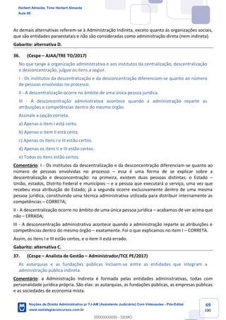 69
100
As demais alternativas referem-se à Administração Indireta, exceto quanto às organizações sociais,
que são entidades paraestatais e não são consideradas como administração direta (nem indireta).
Gabarito: alternativa D.
36. (Cespe – AJAA/TRE TO/2017)
No que tange à organização administrativa e aos institutos da centralização, descentralização
e desconcentração, julgue os itens a seguir.
I - Os institutos da descentralização e da desconcentração diferenciam-se quanto ao número
de pessoas envolvidas no processo.
II - A descentralização ocorre no âmbito de uma única pessoa jurídica.
III - A desconcentração administrativa acontece quando a administração reparte as
atribuições e competências dentro do mesmo órgão.
Assinale a opção correta.
a) Apenas o item I está certo.
b) Apenas o item II está certo.
c) Apenas os itens I e III estão certos.
d) Apenas os itens II e III estão certos.
e) Todos os itens estão certos.
Comentário: I - Os institutos da descentralização e da desconcentração diferenciam-se quanto ao
número de pessoas envolvidas no processo – essa é uma forma de se explicar sobre a
descentralização e desconcentração: na primeira, existem duas pessoas distintas: o Estado –
União, estados, Distrito Federal e municípios – e a pessoa que executará o serviço, uma vez que
recebeu essa atribuição do Estado; já a segunda ocorre exclusivamente dentro de uma mesma
pessoa jurídica, constituindo uma técnica administrativa utilizada para distribuir internamente as
competências – CORRETA;
II - A descentralização ocorre no âmbito de uma única pessoa jurídica – acabamos de ver acima que
não – ERRADA;
III - A desconcentração administrativa acontece quando a administração reparte as atribuições e
competências dentro do mesmo órgão – exatamente. Foi o que explicamos no item I – CORRETA.
Assim, os itens I e III estão certos, e o item II está errado.
Gabarito: alternativa C.
37. (Cespe – Analista de Gestão – Administrador/TCE PE/2017)
As autarquias e as fundações públicas incluem-se entre as entidades que integram a
administração pública indireta.
Comentário: a Administração Indireta é formada pelas entidades administrativas, todas com
personalidade jurídica própria. São elas: as autarquias, as fundações públicas, as empresas públicas
e as sociedades de economia mista.
Herbert Almeida, Time Herbert Almeida
Aula 00
Noções de Direito Administrativo p/ TJ-AM (Assistente Judiciário) Com Videoaulas - Pós-Edital
www.estrategiaconcursos.com.br
0
00000000000 - DEMO
 