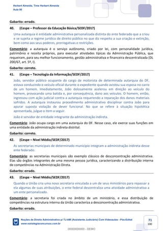 71
100
Gabarito: errado.
40. (Cespe – Professor da Educação Básica/SEDF/2017)
Uma autarquia é entidade administrativa personalizada distinta do ente federado que a criou
e se sujeita a regime jurídico de direito público no que diz respeito a sua criação e extinção,
bem como aos seus poderes, prerrogativas e restrições.
Comentário: a autarquia é o serviço autônomo, criado por lei, com personalidade jurídica,
patrimônio e receita próprios, para executar atividades típicas da Administração Pública, que
requeiram, para seu melhor funcionamento, gestão administrativa e financeira descentralizada (DL
200/67, art. 5º, I).
Gabarito: correto.
41. (Cespe – Tecnologia da Informação/SEDF/2017)
João, servidor público ocupante do cargo de motorista de determinada autarquia do DF,
estava conduzindo o veículo oficial durante o expediente quando avistou sua esposa no carro
de um homem. Imediatamente, João dolosamente acelerou em direção ao veículo do
homem, provocando uma batida e, por consequência, dano aos veículos. O homem, então,
ingressou com ação judicial contra a autarquia requerendo a reparação dos danos materiais
sofridos. A autarquia instaurou procedimento administrativo disciplinar contra João para
apurar suposta violação de dever funcional. No que se refere à situação hipotética
apresentada, julgue o item a seguir.
João é servidor de entidade integrante da administração indireta.
Comentário: João ocupa cargo em uma autarquia do DF. Nesse caso, ele exerce suas funções em
uma entidade da administração indireta distrital.
Gabarito: correto.
42. (Cespe – Nível Médio/SEDF/2017)
As secretarias municipais de determinado município integram a administração indireta desse
ente federado.
Comentário: as secretarias municipais são exemplo clássico de desconcentração administrativa.
Elas são órgãos integrantes de uma mesma pessoa jurídica, caracterizando a distribuição interna
de competências na Administração Direta.
Gabarito: errado.
43. (Cespe – Nível Médio/SEDF/2017)
Quando a União cria uma nova secretaria vinculada a um de seus ministérios para repassar a
ela algumas de suas atribuições, o ente federal descentraliza uma atividade administrativa a
um ente personalizado.
Comentário: a secretaria foi criada no âmbito de um ministério, e essa distribuição de
competências na estrutura interna da União caracteriza a desconcentração administrativa.
Gabarito: errado.
Herbert Almeida, Time Herbert Almeida
Aula 00
Noções de Direito Administrativo p/ TJ-AM (Assistente Judiciário) Com Videoaulas - Pós-Edital
www.estrategiaconcursos.com.br
0
00000000000 - DEMO
 