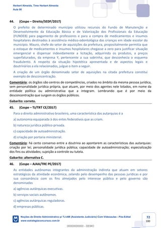 72
100
44. (Cespe – Direito/SEDF/2017)
O prefeito de determinado município utilizou recursos do Fundo de Manutenção e
Desenvolvimento da Educação Básica e de Valorização dos Profissionais da Educação
(FUNDEB) para pagamento de professores e para a compra de medicamentos e insumos
hospitalares destinados à assistência médico-odontológica das crianças em idade escolar do
município. Mauro, chefe do setor de aquisições da prefeitura, propositalmente permitia que
o estoque de medicamentos e insumos hospitalares chegasse a zero para justificar situação
emergencial e dispensar indevidamente a licitação, adquirindo os produtos, a preços
superfaturados, da empresa Y, pertencente a sua sobrinha, que desconhecia o esquema
fraudulento. A respeito da situação hipotética apresentada e de aspectos legais e
doutrinários a ela relacionados, julgue o item a seguir.
A criação de um órgão denominado setor de aquisições na citada prefeitura constitui
exemplo de desconcentração.
Comentário: os órgãos são centros de competências, criados no âmbito da mesma pessoa jurídica,
sem personalidade jurídica própria, que atuam, por meio dos agentes nele lotados, em nome da
entidade política ou administrativa que a integram. Lembrando que é por meio da
desconcentração que surgem os órgãos públicos.
Gabarito: correto.
45. (Cespe – TJ/TRT CE/2017)
Para o direito administrativo brasileiro, uma característica das autarquias é a
a) autonomia equiparada à dos entes federativos que as criam.
b) natureza jurídica público-privada.
c) capacidade de autoadministração.
d) criação por portaria ministerial.
Comentário: há certo consenso entre a doutrina ao apontarem as características das autarquias:
criação por lei; personalidade jurídica pública; capacidade de autoadministração; especialização
dos fins ou atividades; sujeição a controle ou tutela.
Gabarito: alternativa C.
46. (Cespe – AJAA/TRE PE/2017)
As entidades autônomas integrantes da administração indireta que atuam em setores
estratégicos da atividade econômica, zelando pelo desempenho das pessoas jurídicas e por
sua consonância com os fins almejados pelo interesse público e pelo governo são
denominadas
a) agências autárquicas executivas.
b) serviços sociais autônomos.
c) agências autárquicas reguladoras.
d) empresas públicas.
Herbert Almeida, Time Herbert Almeida
Aula 00
Noções de Direito Administrativo p/ TJ-AM (Assistente Judiciário) Com Videoaulas - Pós-Edital
www.estrategiaconcursos.com.br
0
00000000000 - DEMO
 