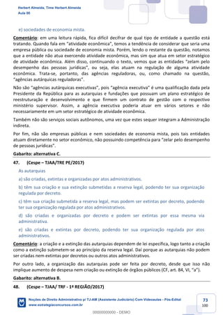 73
100
e) sociedades de economia mista.
Comentário: em uma leitura rápida, fica difícil decifrar de qual tipo de entidade a questão está
tratando. Quando fala em “atividade econômica”, temos a tendência de considerar que seria uma
empresa pública ou sociedade de economia mista. Porém, lendo o restante da questão, notamos
que a entidade não atua exercendo atividade econômica, mas sim que atua em setor estratégico
de atividade econômica. Além disso, continuando o texto, vemos que as entidades “zelam pelo
desempenho das pessoas jurídicas”, ou seja, elas atuam na regulação de alguma atividade
econômica. Trata-se, portanto, das agências reguladoras, ou, como chamado na questão,
“agências autárquicas reguladoras”.
Não são “agências autárquicas executivas”, pois “agência executiva” é uma qualificação dada pela
Presidente da República para as autarquias e fundações que possuam um plano estratégico de
reestruturação e desenvolvimento e que firmem um contrato de gestão com o respectivo
ministério supervisor. Assim, a agência executiva poderia atuar em vários setores e não
necessariamente em um setor estratégico de atividade econômica.
Também não são serviços sociais autônomos, uma vez que estes sequer integram a Administração
indireta.
Por fim, não são empresas públicas e nem sociedades de economia mista, pois tais entidades
atuam diretamente no setor econômico, não possuindo competência para “zelar pelo desempenho
de pessoas jurídicas”.
Gabarito: alternativa C.
47. (Cespe – TJAA/TRE PE/2017)
As autarquias
a) são criadas, extintas e organizadas por atos administrativos.
b) têm sua criação e sua extinção submetidas a reserva legal, podendo ter sua organização
regulada por decreto.
c) têm sua criação submetida a reserva legal, mas podem ser extintas por decreto, podendo
ter sua organização regulada por atos administrativos.
d) são criadas e organizadas por decreto e podem ser extintas por essa mesma via
administrativa.
e) são criadas e extintas por decreto, podendo ter sua organização regulada por atos
administrativos.
Comentário: a criação e a extinção das autarquias dependem de lei específica, logo tanto a criação
como a extinção submetem-se ao princípio da reserva legal. Daí porque as autarquias não podem
ser criadas nem extintas por decretos ou outros atos administrativos.
Por outro lado, a organização das autarquias pode ser feita por decreto, desde que isso não
implique aumento de despesa nem criação ou extinção de órgãos públicos (CF, art. 84, VI, “a”).
Gabarito: alternativa B.
48. (Cespe – TJAA/ TRF - 1ª REGIÃO/2017)
Herbert Almeida, Time Herbert Almeida
Aula 00
Noções de Direito Administrativo p/ TJ-AM (Assistente Judiciário) Com Videoaulas - Pós-Edital
www.estrategiaconcursos.com.br
0
00000000000 - DEMO
 