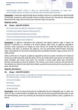 74
100
Administração direta remete à ideia de administração centralizada, ao passo que
administração indireta se relaciona à noção de administração descentralizada.
Comentário: a expressão administração direta também costuma ser substituída por administração
centralizada; enquanto a administração indireta também costuma ser chamada de administração
descentralizada. Logo, não há muito o que comentar sobre esse quesito.
Gabarito: correto.
49. (Cespe – AJAJ/TRT CE/2017)
As características das agências reguladoras incluem
a) relações de trabalho regulamentadas pela CLT.
b) personalidade jurídica de direito privado.
c) discricionariedade técnica no exercício do poder normativo.
d) livre exoneração de seus dirigentes.
Comentário: as agências reguladoras são autarquias sob regime especial. Logo, o regime de
pessoal é estatutário e a entidade é de direito público. Além disso, as agências reguladoras
possuem maior autonomia em relação ao ente instituir em virtude do mandato fixo dos seus
membros. Vale dizer, os diretores das agências, uma vez preenchidos determinados requisitos
legais, não poderão ser livremente exonerados pela autoridade nomeante. Logo, as letras A, B e D
estão erradas.
Sobra a alternativa C. Em geral, as agências reguladoras exercem o poder normativo em relação ao
serviço que estão regulando, podendo editar normas de caráter técnico que devem ser observadas
pelas entidades que atuam neste setor. Por exemplo, a Anatel pode editar atos normativos
técnicos relacionados ao setor de telefonia. Tais normas, assim como os demais atos normativos,
são editadas com determinada discricionariedade, justamente por prescreverem assuntos que, em
geral, são abstratos.
Gabarito: alternativa C.
50. (Cespe – TJAA/TRT CE/2017)
Ao transferir, por contrato, a execução de atividade administrativa para uma pessoa jurídica
de direito privado, a União se utiliza do instituto da
a) desconcentração.
b) outorga.
c) descentralização.
d) concentração.
Comentário: trata-se da descentralização por colaboração (ou por delegação), que se aplica nos
casos em que a União transfere atividades por meio de contrato (excepcionalmente pode ser por
ato administrativo), como nos contratos de concessão de serviços públicos. Assim, o gabarito é a
letra C.
Herbert Almeida, Time Herbert Almeida
Aula 00
Noções de Direito Administrativo p/ TJ-AM (Assistente Judiciário) Com Videoaulas - Pós-Edital
www.estrategiaconcursos.com.br
0
00000000000 - DEMO
 