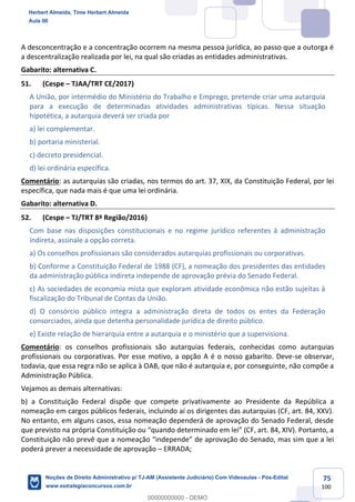 75
100
A desconcentração e a concentração ocorrem na mesma pessoa jurídica, ao passo que a outorga é
a descentralização realizada por lei, na qual são criadas as entidades administrativas.
Gabarito: alternativa C.
51. (Cespe – TJAA/TRT CE/2017)
A União, por intermédio do Ministério do Trabalho e Emprego, pretende criar uma autarquia
para a execução de determinadas atividades administrativas típicas. Nessa situação
hipotética, a autarquia deverá ser criada por
a) lei complementar.
b) portaria ministerial.
c) decreto presidencial.
d) lei ordinária específica.
Comentário: as autarquias são criadas, nos termos do art. 37, XIX, da Constituição Federal, por lei
específica, que nada mais é que uma lei ordinária.
Gabarito: alternativa D.
52. (Cespe – TJ/TRT 8ª Região/2016)
Com base nas disposições constitucionais e no regime jurídico referentes à administração
indireta, assinale a opção correta.
a) Os conselhos profissionais são considerados autarquias profissionais ou corporativas.
b) Conforme a Constituição Federal de 1988 (CF), a nomeação dos presidentes das entidades
da administração pública indireta independe de aprovação prévia do Senado Federal.
c) As sociedades de economia mista que exploram atividade econômica não estão sujeitas à
fiscalização do Tribunal de Contas da União.
d) O consórcio público integra a administração direta de todos os entes da Federação
consorciados, ainda que detenha personalidade jurídica de direito público.
e) Existe relação de hierarquia entre a autarquia e o ministério que a supervisiona.
Comentário: os conselhos profissionais são autarquias federais, conhecidas como autarquias
profissionais ou corporativas. Por esse motivo, a opção A é o nosso gabarito. Deve-se observar,
todavia, que essa regra não se aplica à OAB, que não é autarquia e, por conseguinte, não compõe a
Administração Pública.
Vejamos as demais alternativas:
b) a Constituição Federal dispõe que compete privativamente ao Presidente da República a
nomeação em cargos públicos federais, incluindo aí os dirigentes das autarquias (CF, art. 84, XXV).
No entanto, em alguns casos, essa nomeação dependerá de aprovação do Senado Federal, desde
que previsto na própria Constituição ou “quando determinado em lei” (CF, art. 84, XIV). Portanto, a
Constituição não prevê que a nomeação “independe” de aprovação do Senado, mas sim que a lei
poderá prever a necessidade de aprovação – ERRADA;
Herbert Almeida, Time Herbert Almeida
Aula 00
Noções de Direito Administrativo p/ TJ-AM (Assistente Judiciário) Com Videoaulas - Pós-Edital
www.estrategiaconcursos.com.br
0
00000000000 - DEMO
 