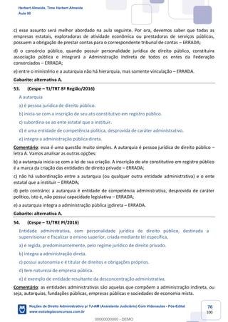 76
100
c) esse assunto será melhor abordado na aula seguinte. Por ora, devemos saber que todas as
empresas estatais, exploradoras de atividade econômica ou prestadoras de serviços públicos,
possuem a obrigação de prestar contas para o correspondente tribunal de contas – ERRADA;
d) o consórcio público, quando possuir personalidade jurídica de direito público, constituíra
associação pública e integrará a Administração Indireta de todos os entes da Federação
consorciados – ERRADA;
e) entre o ministério e a autarquia não há hierarquia, mas somente vinculação – ERRADA.
Gabarito: alternativa A.
53. (Cespe – TJ/TRT 8ª Região/2016)
A autarquia
a) é pessoa jurídica de direito público.
b) inicia-se com a inscrição de seu ato constitutivo em registro público.
c) subordina-se ao ente estatal que a instituir.
d) é uma entidade de competência política, desprovida de caráter administrativo.
e) integra a administração pública direta.
Comentário: essa é uma questão muito simples. A autarquia é pessoa jurídica de direito público –
letra A. Vamos analisar as outras opções:
b) a autarquia inicia-se com a lei de sua criação. A inscrição do ato constitutivo em registro público
é a marca da criação das entidades de direito privado – ERRADA;
c) não há subordinação entre a autarquia (ou qualquer outra entidade administrativa) e o ente
estatal que a instituir – ERRADA;
d) pelo contrário: a autarquia é entidade de competência administrativa, desprovida de caráter
político, isto é, não possui capacidade legislativa – ERRADA;
e) a autarquia integra a administração pública indireta – ERRADA.
Gabarito: alternativa A.
54. (Cespe – TJ/TRE PI/2016)
Entidade administrativa, com personalidade jurídica de direito público, destinada a
supervisionar e fiscalizar o ensino superior, criada mediante lei específica,
a) é regida, predominantemente, pelo regime jurídico de direito privado.
b) integra a administração direta.
c) possui autonomia e é titular de direitos e obrigações próprios.
d) tem natureza de empresa pública.
e) é exemplo de entidade resultante da desconcentração administrativa.
Comentário: as entidades administrativas são aquelas que compõem a administração indireta, ou
seja, autarquias, fundações públicas, empresas públicas e sociedades de economia mista.
Herbert Almeida, Time Herbert Almeida
Aula 00
Noções de Direito Administrativo p/ TJ-AM (Assistente Judiciário) Com Videoaulas - Pós-Edital
www.estrategiaconcursos.com.br
0
00000000000 - DEMO
 