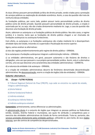 77
100
As duas últimas possuem personalidade jurídica de direito privado, sendo criadas para a prestação
de serviços públicos ou exploração de atividade econômica. Assim, o caso da questão não trata de
nenhuma dessas entidades.
As fundações públicas, por outro lado, podem possuir tanto personalidade jurídica de direito
público como de direito privado. Quando possuem personalidade de direito privado, a criação é
autorizada por lei, ou seja, não são criadas diretamente mediante lei. Logo, o caso da questão não
descreve uma fundação de direito privado.
Assim, sobraram as autarquias e as fundações públicas de direito público. Nos dois casos, o regime
jurídico é o mesmo, tanto que as fundações de direito público chegam a ser chamadas de
fundações autárquicas ou autarquias fundacionais.
Com efeito, as autarquias e as fundações autárquicas são criadas mediante lei e desempenham
atividade típica de Estado, incluindo aí a supervisão e fiscalização do ensino superior.
Agora, vamos analisar as alternativas:
a) elas são regidas predominantemente pelo regime de direito público – ERRADA;
b) as autarquias e fundações autárquicas integram a administração indireta – ERRADA;
c) as entidades administrativas, em geral, possuem autonomia e são titulares de direitos e
obrigações, uma vez que possuem a sua própria personalidade jurídica. Assim, esta é a alternativa
correta, uma vez que descreve uma característica das entidades administrativas – CORRETA;
d) a natureza da entidade é de autarquia – ERRADA;
e) a criação de entidades administrativas decorre do fenômeno denominado descentralização
administrativa. Na desconcentração, ocorre a criação de órgãos (não de entidades) – ERRADA.
Gabarito: alternativa C.
55. (Cespe – TJ/TRE PI/2016)
O Tribunal Regional Eleitoral do Piauí (TRE/PI), cuja sede se encontra na capital do estado,
integra a administração.
a) direta federal.
b) direta fundacional federal.
c) indireta estadual.
d) autárquica indireta federal.
e) indireta autárquica estadual.
Comentário: primeiramente, vamos diferenciar as administrações.
A administração direta é o conjunto de órgãos que integram as pessoas políticas ou federativas
(União, estados, Distrito Federal e municípios), aos quais foi atribuída a competência para o
exercício das atividades administrativas do Estado de forma centralizada. Trata-se, portanto, dos
serviços prestados diretamente pelas entidades políticas, utilizando-se, para tanto, de seus órgãos
internos, que são centros de competências despersonalizados.
Herbert Almeida, Time Herbert Almeida
Aula 00
Noções de Direito Administrativo p/ TJ-AM (Assistente Judiciário) Com Videoaulas - Pós-Edital
www.estrategiaconcursos.com.br
0
00000000000 - DEMO
 
