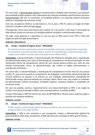 78
100
Por outro lado, a administração indireta é composta pelas entidades administrativas, que possuem
personalidade jurídica própria e são responsáveis por executar atividades administrativas de forma
descentralizada. São elas: as autarquias, as fundações públicas e as empresas estatais (empresas
públicas e sociedades de economia mista).
Com isso, já podemos eliminar as alternativas C, D e E, pois o TRE-PI, sendo um órgão do Poder
Judiciário, compõe a administração direta.
Prosseguindo, temos duas alternativas para analisar (A e B), porém e fácil fazer a eliminação da
alternativa B, tendo em vista que as fundações públicas compõem a administração indireta.
Tão logo, nosso gabarito é a alternativa A, uma vez que os TREs (assim como TRTs e TRFs) são
órgãos da administração direta federal.
Gabarito: alternativa A.
56. (Cespe – Analista do Seguro Social – INSS/2016)
Os institutos da desconcentração e da descentralização, essenciais à organização e repartição
de competências da administração pública, podem ser exemplificados, respectivamente, pela
relação entre o MPS e a União e pela vinculação entre o INSS e o MPS.
Comentário: a desconcentração e a descentralização são fenômenos utilizados para a organização
da administração pública, por meio da distribuição de competências. Na desconcentração, há uma
distribuição interna de competências, dentro de uma mesma pessoa jurídica, por meio de uma
relação hierarquizada. Assim, na desconcentração, são criados os órgãos administrativos, a
exemplo dos ministérios.
Por outro lado, na descentralização, a distribuição de competências envolve mais de uma pessoa
jurídica. É o que ocorre quando as competências são delegadas a particulares (descentralização de
serviços públicos) ou quando a lei autoriza ou cria entidades administrativas outorgando-lhe
determinado serviço (descentralização por outorga). Neste último caso, são criadas as entidades
da Administração indireta (autarquias, fundações públicas, empresas públicas e sociedades de
economia mista).
No caso da questão, ocorreu, respectivamente, uma desconcentração (o MPS é um órgão da
União) e uma descentralização (o INSS é uma autarquia federal, vinculada ao MPS).
Só para informação, o MPS foi extinto por meio da MP 696/2016. Mesmo assim, podemos julgar a
questão sem qualquer problema.
Gabarito: correto.
57. (Cespe – Analista do Seguro Social – INSS/2016)
O INSS integra a administração direta do governo federal, uma vez que esse instituto é uma
autarquia federal vinculada ao MPS.
Comentário: o INSS é uma autarquia e, por conseguinte, integra a Administração indireta do
governo federal. Além disso, atualmente, o INSS não está mais vinculado ao MPS, que foi extinto.
Gabarito: errado.
Herbert Almeida, Time Herbert Almeida
Aula 00
Noções de Direito Administrativo p/ TJ-AM (Assistente Judiciário) Com Videoaulas - Pós-Edital
www.estrategiaconcursos.com.br
0
00000000000 - DEMO
 