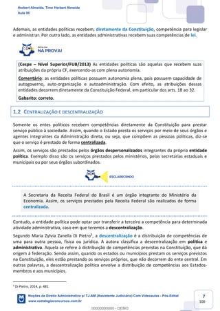 7
100
Ademais, as entidades políticas recebem, diretamente da Constituição, competência para legislar
e administrar. Por outro lado, as entidades administrativas recebem suas competências de lei.
(Cespe – Nível Superior/FUB/2013) As entidades políticas são aquelas que recebem suas
atribuições da própria CF, exercendo-as com plena autonomia.
Comentário: as entidades políticas possuem autonomia plena, pois possuem capacidade de
autogoverno, auto-organização e autoadministração. Com efeito, as atribuições dessas
entidades decorrem diretamente da Constituição Federal, em particular dos arts. 18 ao 32.
Gabarito: correto.
1.2 CENTRALIZAÇÃO E DESCENTRALIZAÇÃO
Somente os entes políticos recebem competências diretamente da Constituição para prestar
serviço público à sociedade. Assim, quando o Estado presta os serviços por meio de seus órgãos e
agentes integrantes da Administração direta, ou seja, que compõem as pessoas políticas, diz-se
que o serviço é prestado de forma centralizada.
Assim, os serviços são prestados pelos órgãos despersonalizados integrantes da própria entidade
política. Exemplo disso são os serviços prestados pelos ministérios, pelas secretarias estaduais e
municipais ou por seus órgãos subordinados.
A Secretaria da Receita Federal do Brasil é um órgão integrante do Ministério da
Economia. Assim, os serviços prestados pela Receita Federal são realizados de forma
centralizada.
Contudo, a entidade política pode optar por transferir a terceiro a competência para determinada
atividade administrativa, caso em que teremos a descentralização.
Segundo Maria Zylvia Zanella Di Pietro5
, a descentralização é a distribuição de competências de
uma para outra pessoa, física ou jurídica. A autora classifica a descentralização em política e
administrativa. Aquela se refere à distribuição de competências previstas na Constituição, que dá
origem à federação. Sendo assim, quando os estados ou municípios prestam os serviços previstos
na Constituição, eles estão prestando os serviços próprios, que não decorrem do ente central. Em
outras palavras, a descentralização política envolve a distribuição de competências aos Estados-
membros e aos municípios.
5
Di Pietro, 2014, p. 481.
Herbert Almeida, Time Herbert Almeida
Aula 00
Noções de Direito Administrativo p/ TJ-AM (Assistente Judiciário) Com Videoaulas - Pós-Edital
www.estrategiaconcursos.com.br
0
00000000000 - DEMO
 