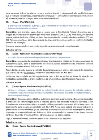 79
100
Uma autarquia federal, desejando comprar um bem imóvel — não enquadrado nas hipóteses em
que a licitação é dispensada, dispensável ou inexigível — com valor de contratação estimado em
R$ 50.000,00, efetuou licitação na modalidade concorrência.
58. (Cespe – ATA/DPU/2016)
É prerrogativa da referida autarquia, que certamente foi criada por meio de lei específica, a
impenhorabilidade dos seus bens.
Comentário: em primeiro lugar, deve-se anotar que a Constituição Federal determina que a
criação de autarquias deve ocorrer por meio de lei específica (art. 37, XIX). Além disso, por ser uma
pessoa jurídica de direito público, os bens das autarquias são considerados bens públicos (CC, art.
98). Por conseguinte, os bens da autarquia são impenhoráveis, imprescritíveis e sofrem limitações
para fins de alienação.
Portanto, a autarquia foi criada por lei específica e os seus bens são impenhoráveis.
Gabarito: correto.
59. (Cespe – Técnico em Assuntos Educacionais/DPU/2016)
A criação de autarquia federal depende de edição de lei complementar.
Comentário: autarquias são pessoas jurídicas de direito público, criadas por lei, com capacidade de
autoadministração, para o desempenho de serviço público descentralizado, mediante controle
administrativo exercido nos limites da lei.
Assim, tanto a criação quanto a extinção das autarquias devem ocorrer por meio de lei específica,
que se trata de uma lei ordinária, nos termos previstos no art. 37, XIX, da CF.
Lembra-se que a edição de lei complementar tem o fim de definir as áreas de atuação das
fundações públicas (não as criar), nos termos do art. 37, XIX, da Constituição da República.
Gabarito: errado.
60. (Cespe – Agente Administrativo/DPU/2016)
Órgãos e entidades públicos, tanto da administração direta quanto da indireta, podem
aumentar a sua autonomia gerencial, orçamentária e financeira mediante contratos firmados,
conforme previsão legal.
Comentário: de acordo com a CF/88, a autonomia gerencial, orçamentária e financeira dos órgãos
e entidades da administração direta e indireta poderá ser ampliada mediante contrato, a ser
firmado entre seus administradores e o poder público, que tenha por objeto a fixação de metas de
desempenho para o órgão ou entidade (art. 37, § 8º). Nesse caso, caberá à lei dispor sobre: (i) o
prazo de duração do contrato; (ii) os controles e critérios de avaliação de desempenho, direitos,
obrigações e responsabilidade dos dirigentes; (iii) a remuneração do pessoal. Esses são os famosos
contratos de gestão firmados entre os administradores e o poder público.
Logo, o item está correto, conforme previsão da Constituição da República.
Gabarito: correto.
61. (Cespe – Agente Administrativo/DPU/2016)
Herbert Almeida, Time Herbert Almeida
Aula 00
Noções de Direito Administrativo p/ TJ-AM (Assistente Judiciário) Com Videoaulas - Pós-Edital
www.estrategiaconcursos.com.br
0
00000000000 - DEMO
 
