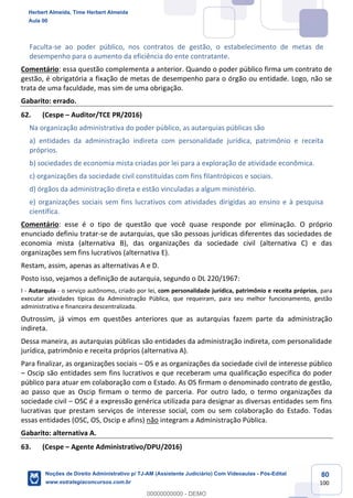 80
100
Faculta-se ao poder público, nos contratos de gestão, o estabelecimento de metas de
desempenho para o aumento da eficiência do ente contratante.
Comentário: essa questão complementa a anterior. Quando o poder público firma um contrato de
gestão, é obrigatória a fixação de metas de desempenho para o órgão ou entidade. Logo, não se
trata de uma faculdade, mas sim de uma obrigação.
Gabarito: errado.
62. (Cespe – Auditor/TCE PR/2016)
Na organização administrativa do poder público, as autarquias públicas são
a) entidades da administração indireta com personalidade jurídica, patrimônio e receita
próprios.
b) sociedades de economia mista criadas por lei para a exploração de atividade econômica.
c) organizações da sociedade civil constituídas com fins filantrópicos e sociais.
d) órgãos da administração direta e estão vinculadas a algum ministério.
e) organizações sociais sem fins lucrativos com atividades dirigidas ao ensino e à pesquisa
científica.
Comentário: esse é o tipo de questão que você quase responde por eliminação. O próprio
enunciado definiu tratar-se de autarquias, que são pessoas jurídicas diferentes das sociedades de
economia mista (alternativa B), das organizações da sociedade civil (alternativa C) e das
organizações sem fins lucrativos (alternativa E).
Restam, assim, apenas as alternativas A e D.
Posto isso, vejamos a definição de autarquia, segundo o DL 220/1967:
I - Autarquia - o serviço autônomo, criado por lei, com personalidade jurídica, patrimônio e receita próprios, para
executar atividades típicas da Administração Pública, que requeiram, para seu melhor funcionamento, gestão
administrativa e financeira descentralizada.
Outrossim, já vimos em questões anteriores que as autarquias fazem parte da administração
indireta.
Dessa maneira, as autarquias públicas são entidades da administração indireta, com personalidade
jurídica, patrimônio e receita próprios (alternativa A).
Para finalizar, as organizações sociais – OS e as organizações da sociedade civil de interesse público
– Oscip são entidades sem fins lucrativos e que receberam uma qualificação específica do poder
público para atuar em colaboração com o Estado. As OS firmam o denominado contrato de gestão,
ao passo que as Oscip firmam o termo de parceria. Por outro lado, o termo organizações da
sociedade civil – OSC é a expressão genérica utilizada para designar as diversas entidades sem fins
lucrativas que prestam serviços de interesse social, com ou sem colaboração do Estado. Todas
essas entidades (OSC, OS, Oscip e afins) não integram a Administração Pública.
Gabarito: alternativa A.
63. (Cespe – Agente Administrativo/DPU/2016)
Herbert Almeida, Time Herbert Almeida
Aula 00
Noções de Direito Administrativo p/ TJ-AM (Assistente Judiciário) Com Videoaulas - Pós-Edital
www.estrategiaconcursos.com.br
0
00000000000 - DEMO
 