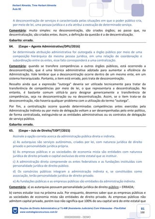 81
100
A desconcentração de serviços é caracterizada pelas situações em que o poder público cria,
por meio de lei, uma pessoa jurídica e a ela atribui a execução de determinado serviço.
Comentário: muito simples: na desconcentração, são criados órgãos; ao passo que, na
descentralização, são criados entes. Assim, a definição da questão é a de descentralização.
Gabarito: errado.
64. (Cespe – Agente Administrativo/DPU/2016)
Se determinada atribuição administrativa for outorgada a órgão público por meio de uma
composição hierárquica da mesma pessoa jurídica, em uma relação de coordenação e
subordinação entre os entes, esse fato corresponderá a uma centralização.
Comentário: quando se transfere competências a outros órgãos públicos, está ocorrendo a
desconcentração, que é uma técnica administrativa adotada para aumentar a eficiência da
Administração. Vale lembrar que a desconcentração ocorre dentro de um mesmo ente, em um
sistema hierarquizado. Portanto, o item está errado, pois trata de desconcentração.
Ressalto ainda que a expressão “outorga” deveria ser utilizada tecnicamente para tratar da
transferência de competências por meio de lei, o que representaria a descentralização. No
entanto, é bastante comum utilizá-la para designar genericamente a transferência de
competências, seja na desconcentração ou na descentralização. Assim, se o item trata-se da
desconcentração, não haveria qualquer problema com a utilização do termo “outorga”.
Por fim, a centralização ocorre quando determinadas competências antes exercidas pela
Administração Indireta ou por meio de delegação voltam a ser desempenhadas pelo ente político,
de forma centralizada, extinguindo-se as entidades administrativas ou os contratos de delegação
de serviço público.
Gabarito: errado.
65. (Cespe – Juiz de Direito/TJDFT/2015)
Assinale a opção correta acerca da administração pública direta e indireta.
a) As autarquias são serviços autônomos, criados por lei, com natureza jurídica de direito
privado e personalidade jurídica própria.
b) As empresas públicas e as sociedades de economia mista são entidades com natureza
jurídica de direito privado e capital exclusivo do ente estatal que as instituir.
c) A administração direta compreende os entes federativos e as fundações instituídas com
personalidade jurídica de direito público.
d) Os consórcios públicos integram a administração indireta e, se constituídos como
associação, terão personalidade jurídica de direito privado.
e) As fundações públicas e as empresas públicas são entidades da administração indireta.
Comentário: a) as autarquias possuem personalidade jurídica de direito público – ERRADA;
b) vamos estudar isso na próxima aula. Por enquanto, devemos saber que as empresas públicas e
as sociedades de economia mista são entidades de direito privado. As empresas públicas não
admitem capital privado, porém isso não significa que 100% do seu capital será do ente estatal que
Herbert Almeida, Time Herbert Almeida
Aula 00
Noções de Direito Administrativo p/ TJ-AM (Assistente Judiciário) Com Videoaulas - Pós-Edital
www.estrategiaconcursos.com.br
0
00000000000 - DEMO
 