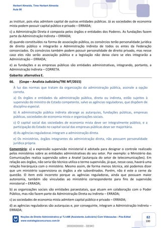 82
100
as instituir, pois elas admitem capital de outras entidades públicas. Já as sociedades de economia
mista podem possuir capital público e privado – ERRADA;
c) a Administração Direta é composta pelos órgãos e entidades dos Poderes. As fundações fazem
parte da Administração Indireta – ERRADA;
d) quando constituídos na forma de associação pública, os consórcios terão personalidade jurídica
de direito público e integrarão a Administração Indireta de todos os entes da Federação
consorciados. Os consórcios também podem possuir personalidade de direito privado, mas nesse
caso eles não serão associação pública e a legislação não deixa claro se eles integrarão a
Administração – ERRADA;
e) as fundações e as empresas públicas são entidades administrativas, integrando, portanto, a
Administração Indireta – CORRETA.
Gabarito: alternativa E.
66. (Cespe – Analista Judiciário/TRE MT/2015)
À luz das normas que tratam da organização da administração pública, assinale a opção
correta.
a) Os órgãos e entidades da administração pública, direta ou indireta, estão sujeitos à
supervisão do ministro de Estado competente, salvo as agências reguladoras, que dispõem de
disciplina especial.
b) A administração pública indireta abrange as autarquias, fundações públicas, empresas
públicas, sociedades de economia mista e organizações sociais.
c) O capital social das sociedades de economia mista deve ser integralmente público, e a
participação do Estado no capital social das empresas públicas deve ser majoritária.
d) As agências reguladoras integram a administração direta.
e) Os ministérios, órgãos integrantes da administração direta, não possuem personalidade
jurídica própria.
Comentário: a) a expressão supervisão ministerial é adotada para designar o controle realizado
pelos ministérios sobre as entidades administrativas do seu setor. Por exemplo: o Ministério das
Comunicações realiza supervisão sobre a Anatel (autarquia do setor de telecomunicações). Em
relação aos órgãos, não seria tão técnico utiliza o termo supervisão, já que, nesse caso, haverá uma
relação hierárquica com o ministério. Mesmo assim, de forma menos técnica, até podemos dizer
que um ministério supervisiona os órgãos a ele subordinados. Porém, não é este o cerne da
questão. O item está incorreto porque as agências reguladoras, ainda que possuam maior
autonomia, também são vinculadas ao ministério correspondente para fins de supervisão
ministerial – ERRADA;
b) as organizações sociais são entidades paraestatais, que atuam em colaboração com o Poder
Público, mas não fazem parte da Administração Direta ou Indireta – ERRADA;
c) as sociedades de economia mista admitem capital público e privado – ERRADA;
d) as agências reguladoras são autarquias e, por conseguinte, integram a Administração Indireta –
ERRADA;
Herbert Almeida, Time Herbert Almeida
Aula 00
Noções de Direito Administrativo p/ TJ-AM (Assistente Judiciário) Com Videoaulas - Pós-Edital
www.estrategiaconcursos.com.br
0
00000000000 - DEMO
 