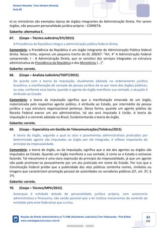 83
100
e) os ministérios são exemplos típicos de órgãos integrantes da Administração Direta. Por serem
órgãos, não possuem personalidade jurídica própria – CORRETA.
Gabarito: alternativa E.
67. (Cespe – Técnico Judiciário/STJ/2015)
A Presidência da República integra a administração pública federal direta.
Comentário: a Presidência da República é um órgão integrante da Administração Pública federal
direta. Nessa linha, vejamos um pequeno trecho do DL 200/67: “Art. 4° A Administração Federal
compreende: I - A Administração Direta, que se constitui dos serviços integrados na estrutura
administrativa da Presidência da República e dos Ministérios [...]”.
Gabarito: correto.
68. (Cespe – Analista Judiciário/TJDFT/2015)
De acordo com a teoria da imputação, atualmente adotada no ordenamento jurídico
brasileiro, a manifestação de vontade de pessoa jurídica dá-se por meio dos órgãos públicos,
ou seja, conforme essa teoria, quando o agente do órgão manifesta sua vontade, a atuação é
atribuída ao Estado.
Comentário: a teoria da imputação significa que a manifestação emanada de um órgão,
materializada pelo respectivo agente público, é atribuída ao Estado, por intermédio da pessoa
jurídica a cuja estrutura organizacional pertença. Dessa forma, quando um agente público da
Receita Federal exerce um ato administrativo, tal ato será imputado à União. A teoria da
imputação é a corrente adotada no Brasil, fundamentando a teoria do órgão.
Gabarito: correto.
69. (Cespe – Especialista em Gestão de Telecomunicações/Telebras/2015)
A teoria do órgão, segundo a qual os atos e provimentos administrativos praticados por
determinado agente são imputados ao órgão por ele integrado, é reflexo importante do
princípio da impessoalidade.
Comentário: a teoria do órgão, ou da imputação, significa que o ato dos agentes ou órgãos são
imputados ao Estado. Quando um órgão manifesta a sua vontade, é como se o Estado o estivesse
fazendo. Tal mecanismo é uma clara expressão do princípio da impessoalidade, já que um agente
não pode promover-se pessoalmente por um ato praticado em nome do Estado. Por isso que a
Constituição Federal proíbe que a publicidade dos atos públicos contenha nomes, símbolos ou
imagens que caracterizem promoção pessoal de autoridades ou servidores públicos (CF, art. 37, §
1º).
Gabarito: correto.
70. (Cespe – Técnico/MPU/2015)
Autarquia é entidade dotada de personalidade jurídica própria, com autonomia
administrativa e financeira, não sendo possível que a lei institua mecanismos de controle da
entidade pelo ente federativo que a criou.
Herbert Almeida, Time Herbert Almeida
Aula 00
Noções de Direito Administrativo p/ TJ-AM (Assistente Judiciário) Com Videoaulas - Pós-Edital
www.estrategiaconcursos.com.br
0
00000000000 - DEMO
 