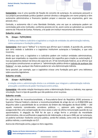 84
100
Comentário: essa é uma questão de fixação do conceito de autarquia. As autarquias possuem a
sua própria personalidade jurídica (podem contrair direitos e obrigações em nome próprio) e têm
autonomia administrativa e financeira (podem propor e executar seus orçamentos, gerir seu
pessoal, etc.).
Contudo, a autonomia não é uma liberdade ilimitada, uma vez que as autarquias podem ser
controladas pelo ente instituidor, conforme previsto em lei, assim como se submetem ao controle
externo do Tribunal de Contas. Portanto, a lei pode sim instituir mecanismos de controle.
Gabarito: errado.
71. (Cespe – TJ/STJ/2015)
É defesa aos Poderes Judiciário e Legislativo a criação de entidades da administração indireta,
como autarquias e fundações públicas.
Comentário: dizer que é “defesa” é o mesmo que afirmar que é vedado. A questão diz, portanto,
que seria vedado o Judiciário e o Legislativo instituírem autarquias e fundações, o que está
incorreto.
Ainda que seja raro, o Legislativo e o Judiciário podem sim instituir entidades administrativas,
desde que respeitados os requisitos constitucionais (lei específica para criação ou autorização). É
isso que podemos deduzir da leitura do caput do art. 37 da Constituição Federal, ao se afirmar que
os princípios constitucionais se aplicam à: “administração pública direta e indireta de qualquer dos
Poderes”, ou seja, qualquer dos Poderes poderia ter uma Administração Indireta.
Seria possível, por exemplo, que o Legislativo criasse uma fundação para gerir uma biblioteca
sobre assuntos legislativos.
Gabarito: errado.
72. (Cespe – AJ/STJ/2015)
A relação entre a administração direta e as entidades que integram a administração indireta
pressupõe a existência do poder hierárquico entre ambas.
Comentário: não existe relação hierárquica entre a Administração Direta e a Indireta, mas apenas
vinculação. Esse é o tipo de questão que não podemos errar na prova.
Gabarito: errado.
Em ação direta de inconstitucionalidade, a Procuradoria-Geral da República (PGR) provocou o
Supremo Tribunal Federal a declarar a inconstitucionalidade de artigo da Lei n.o 8.906/1994 que
dispunha sobre a possibilidade de os servidores da Ordem dos Advogados do Brasil (OAB) — até
aquele momento considerados servidores públicos —, optarem pelo regime celetista,
assegurando-lhes uma compensação de cinco vezes o valor da última remuneração quando da sua
aposentadoria. A alegação da PGR foi de que o artigo feriria o princípio da moralidade
administrativa, não se justificando o pagamento de indenização, e de que a OAB, por ser autarquia,
só poderia contratar mediante concurso público, sendo-lhe vedada, como ente da administração
pública indireta, a contratação via CLT.
Acerca da informação acima, julgue os itens seguintes.
Herbert Almeida, Time Herbert Almeida
Aula 00
Noções de Direito Administrativo p/ TJ-AM (Assistente Judiciário) Com Videoaulas - Pós-Edital
www.estrategiaconcursos.com.br
0
00000000000 - DEMO
 