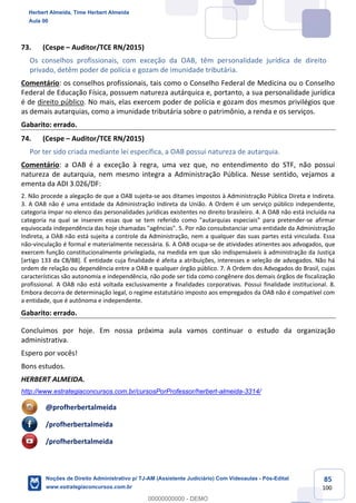 85
100
73. (Cespe – Auditor/TCE RN/2015)
Os conselhos profissionais, com exceção da OAB, têm personalidade jurídica de direito
privado, detêm poder de polícia e gozam de imunidade tributária.
Comentário: os conselhos profissionais, tais como o Conselho Federal de Medicina ou o Conselho
Federal de Educação Física, possuem natureza autárquica e, portanto, a sua personalidade jurídica
é de direito público. No mais, elas exercem poder de polícia e gozam dos mesmos privilégios que
as demais autarquias, como a imunidade tributária sobre o patrimônio, a renda e os serviços.
Gabarito: errado.
74. (Cespe – Auditor/TCE RN/2015)
Por ter sido criada mediante lei específica, a OAB possui natureza de autarquia.
Comentário: a OAB é a exceção à regra, uma vez que, no entendimento do STF, não possui
natureza de autarquia, nem mesmo integra a Administração Pública. Nesse sentido, vejamos a
ementa da ADI 3.026/DF:
2. Não procede a alegação de que a OAB sujeita-se aos ditames impostos à Administração Pública Direta e Indireta.
3. A OAB não é uma entidade da Administração Indireta da União. A Ordem é um serviço público independente,
categoria ímpar no elenco das personalidades jurídicas existentes no direito brasileiro. 4. A OAB não está incluída na
categoria na qual se inserem essas que se tem referido como "autarquias especiais" para pretender-se afirmar
equivocada independência das hoje chamadas "agências". 5. Por não consubstanciar uma entidade da Administração
Indireta, a OAB não está sujeita a controle da Administração, nem a qualquer das suas partes está vinculada. Essa
não-vinculação é formal e materialmente necessária. 6. A OAB ocupa-se de atividades atinentes aos advogados, que
exercem função constitucionalmente privilegiada, na medida em que são indispensáveis à administração da Justiça
[artigo 133 da CB/88]. É entidade cuja finalidade é afeita a atribuições, interesses e seleção de advogados. Não há
ordem de relação ou dependência entre a OAB e qualquer órgão público. 7. A Ordem dos Advogados do Brasil, cujas
características são autonomia e independência, não pode ser tida como congênere dos demais órgãos de fiscalização
profissional. A OAB não está voltada exclusivamente a finalidades corporativas. Possui finalidade institucional. 8.
Embora decorra de determinação legal, o regime estatutário imposto aos empregados da OAB não é compatível com
a entidade, que é autônoma e independente.
Gabarito: errado.
Concluímos por hoje. Em nossa próxima aula vamos continuar o estudo da organização
administrativa.
Espero por vocês!
Bons estudos.
HERBERT ALMEIDA.
http://www.estrategiaconcursos.com.br/cursosPorProfessor/herbert-almeida-3314/
@profherbertalmeida
/profherbertalmeida
/profherbertalmeida
Herbert Almeida, Time Herbert Almeida
Aula 00
Noções de Direito Administrativo p/ TJ-AM (Assistente Judiciário) Com Videoaulas - Pós-Edital
www.estrategiaconcursos.com.br
0
00000000000 - DEMO
 
