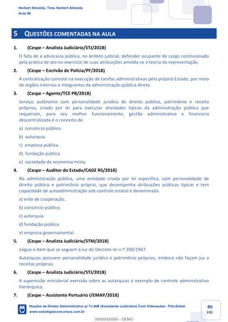 86
100
5 QUESTÕES COMENTADAS NA AULA
1. (Cespe – Analista Judiciário/STJ/2018)
O fato de a advocacia pública, no âmbito judicial, defender ocupante de cargo comissionado
pela prática de ato no exercício de suas atribuições amolda-se à teoria da representação.
2. (Cespe – Escrivão de Polícia/PF/2018)
A centralização consiste na execução de tarefas administrativas pelo próprio Estado, por meio
de órgãos internos e integrantes da administração pública direta.
3. (Cespe – Agente/TCE PB/2018)
Serviço autônomo com personalidade jurídica de direito público, patrimônio e receita
próprios, criado por lei para executar atividades típicas da administração pública que
requeiram, para seu melhor funcionamento, gestão administrativa e financeira
descentralizada é o conceito de
a) consórcio público.
b) autarquia.
c) empresa pública.
d) fundação pública.
e) sociedade de economia mista.
4. (Cespe – Auditor do Estado/CAGE RS/2018)
Na administração pública, uma entidade criada por lei específica, com personalidade de
direito público e patrimônio próprio, que desempenha atribuições públicas típicas e tem
capacidade de autoadministração sob controle estatal é denominada
a) ente de cooperação.
b) consórcio público.
c) autarquia.
d) fundação pública.
e) empresa governamental.
5. (Cespe – Analista Judiciário/STM/2018)
Julgue o item que se seguem à luz do Decreto-lei n.º 200/1967.
Autarquias possuem personalidade jurídica e patrimônio próprios, embora não façam jus a
receitas próprias.
6. (Cespe – Analista Judiciário/STJ/2018)
A supervisão ministerial exercida sobre as autarquias é exemplo de controle administrativo
hierárquico.
7. (Cespe – Assistente Portuário I/EMAP/2018)
Herbert Almeida, Time Herbert Almeida
Aula 00
Noções de Direito Administrativo p/ TJ-AM (Assistente Judiciário) Com Videoaulas - Pós-Edital
www.estrategiaconcursos.com.br
0
00000000000 - DEMO
 