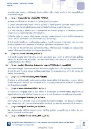 87
100
As autarquias, pessoas jurídicas de direito público, são criadas por lei e têm capacidade de
autoadministração.
8. (Cespe – Procurador do Estado/PGE PE/2018)
Assinale a opção correta acerca da organização administrativa.
a) Ocorre descentralização por serviços quando o poder público contrata empresa privada
para desempenhar atividade acessória à atividade finalística da administração.
b) A autorização, a permissão e a concessão de serviços públicos a empresas privadas
caracterizam desconcentração administrativa.
c) O ente titular do serviço público pode interferir na execução do serviço público transferido
a outra pessoa jurídica no caso descentralização por serviços.
d) A descentralização por colaboração resulta na transferência da titularidade e da execução
do serviço público para empresas públicas ou sociedades de economia mista.
e) No caso de descentralização por colaboração, a alteração das condições de execução do
serviço público independe de previsão legal específica.
9. (Cespe – Analista Judiciário/STJ/2018)
A descentralização administrativa, um dos princípios que regem a administração pública,
pressupõe a criação de entidades com personalidade jurídica própria para o exercício de
funções tipicamente estatais.
10. (Cespe – Auditor Municipal de Controle Interno/CGM João Pessoa/2018)
A descentralização, uma característica da administração direta, visa distribuir competências
dentro de uma mesma pessoa jurídica, organizada hierarquicamente, a fim de atingir um
melhor desempenho.
11. (Cespe – Analista Ministerial/MPE PI/2018)
O fato de a administração pública desmembrar seus órgãos, distribuindo os serviços dentro
da mesma pessoa jurídica, para melhorar a sua organização estrutural, constitui exemplo de
ato de desconcentração.
12. (Cespe – Técnico Ministerial/MPE PI/2018)
A existência de órgãos públicos que realizem atribuições predeterminadas, originárias da
própria administração pública, caracteriza um processo de desconcentração administrativa.
13. (Cespe – Delegado de Polícia/PC SE/2018)
A diferença preponderante entre os institutos da descentralização e da desconcentração é
que, no primeiro, há a ruptura do vínculo hierárquico e, no segundo, esse vínculo permanece.
14. (Cespe – Delegado de Polícia/PC SE/2018)
Na administração pública, desconcentrar significa atribuir competências a órgãos de uma
mesma entidade administrativa.
15. (Cespe – Soldado Policial Militar/PM AL/2018)
Herbert Almeida, Time Herbert Almeida
Aula 00
Noções de Direito Administrativo p/ TJ-AM (Assistente Judiciário) Com Videoaulas - Pós-Edital
www.estrategiaconcursos.com.br
0
00000000000 - DEMO
 