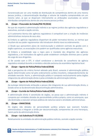 88
100
Caracterizada por ser uma medida de distribuição de competências dentro de uma mesma
pessoa jurídica, a descentralização desafoga o volume de trabalho compreendido em um
mesmo setor, já que se dispersam internamente as atribuições acumuladas ao serem
distribuídas competências dentro de uma mesma pessoa jurídica.
16. (Cespe – Procurador do Estado/PGE PE/2018)
No que diz respeito à administração indireta e ao regime jurídico das agências reguladoras e
executivas, assinale a opção correta.
a) A autonomia técnica das agências reguladoras é compatível com a criação de instâncias
administrativas revisoras de seus atos.
b) Embora as agências reguladoras disponham de poder normativo técnico, as normas que
resultam do seu poder regulamentar não introduzem direito novo no ordenamento.
c) Desde que apresentem plano de reestruturação e celebrem contrato de gestão com o
órgão supervisor, as associações civis podem ser qualificadas como agências executivas.
d) Embora a estabilidade seja a regra para o mandato dos dirigentes das agências
reguladoras, a lei instituidora da agência pode estabelecer condições distintas para a perda
de cargo de seus dirigentes.
e) De acordo com o STF, é viável condicionar a demissão de conselheiro de agência
reguladora estadual durante o mandato a decisão exclusiva da assembleia legislativa local.
17. (Cespe – Agente de Polícia/Polícia Federal/2018)
Sob a perspectiva do critério formal adotado pelo Brasil, somente é administração pública
aquilo determinado como tal pelo ordenamento jurídico brasileiro, independentemente da
atividade exercida. Assim, a administração pública é composta exclusivamente pelos órgãos
integrantes da administração direta e pelas entidades da administração indireta.
18. (Cespe – Agente de Polícia/Polícia Federal/2018)
Ao outorgar determinada atribuição a pessoa não integrante de sua administração direta, o
Estado serve-se da denominada desconcentração administrativa.
19. (Cespe – Escrivão de Polícia/Polícia Federal/2018)
A administração direta é constituída de órgãos, ao passo que a administração indireta é
composta por entidades dotadas de personalidade jurídica própria, como as autarquias, que
são destinadas a executar serviços públicos de natureza social e atividades administrativas.
20. (Cespe – EMAP/2018)
Os órgãos não dotados de personalidade jurídica própria que exercem funções
administrativas e integram a União por desconcentração, componentes de uma hierarquia,
fazem parte da administração direta.
21. (Cespe – Juiz Substituto/TJ CE/2018)
Relativamente às entidades da administração pública indireta, assinale a opção correta.
Herbert Almeida, Time Herbert Almeida
Aula 00
Noções de Direito Administrativo p/ TJ-AM (Assistente Judiciário) Com Videoaulas - Pós-Edital
www.estrategiaconcursos.com.br
0
00000000000 - DEMO
 